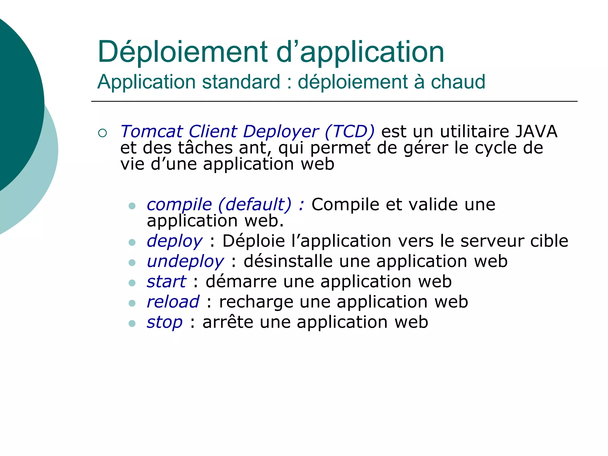 Déploiement d’application
Application standard : déploiement à chaud
 Tomcat Client Deployer (TCD) est un utilitaire JAVA
et des tâches ant, qui permet de gérer le cycle de
vie d’une application web
 compile (default) : Compile et valide une
application web.
 deploy : Déploie l’application vers le serveur cible
 undeploy : désinstalle une application web
 start : démarre une application web
 reload : recharge une application web
 stop : arrête une application web
 