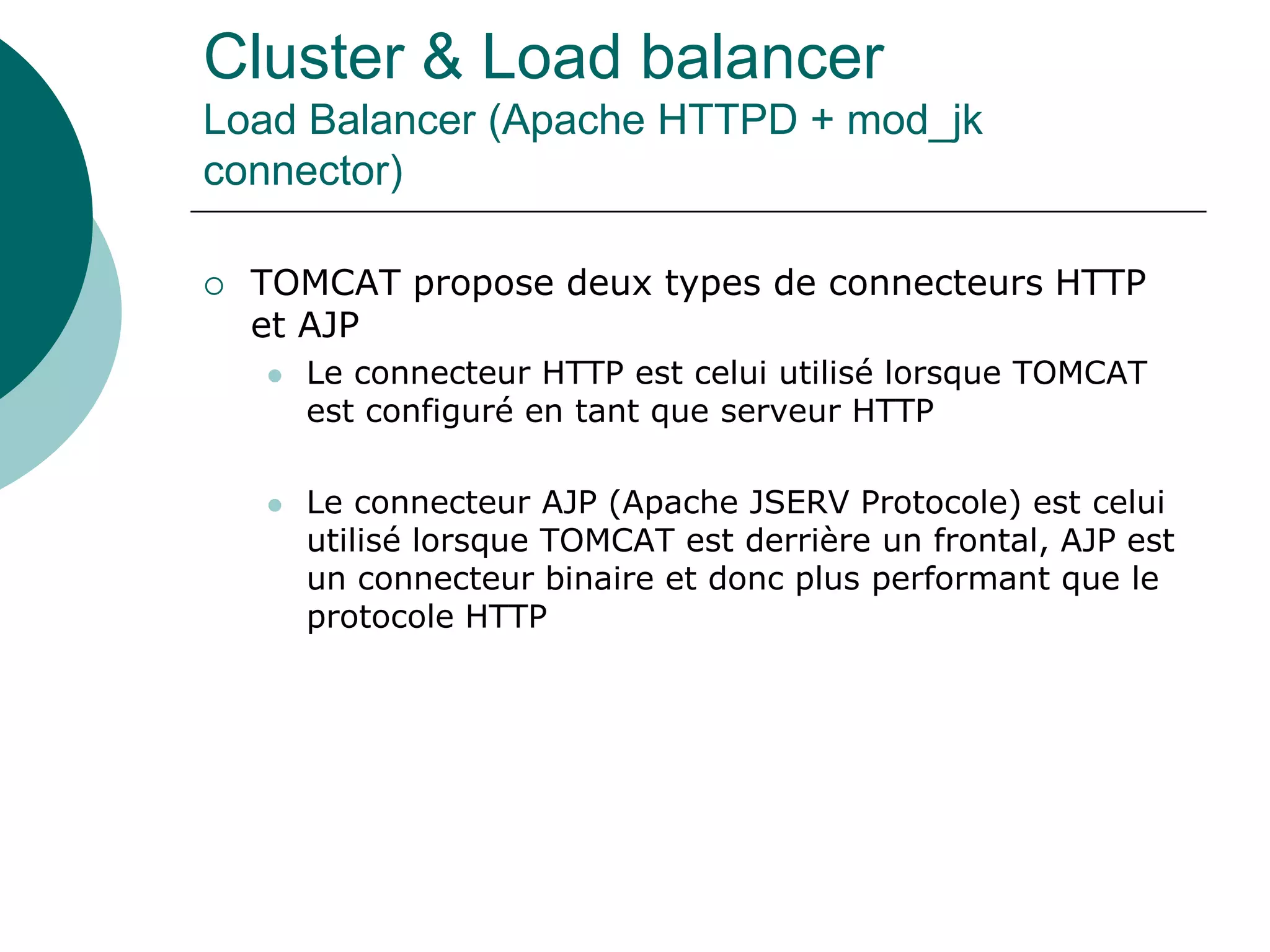 Cluster & Load balancer
Load Balancer (Apache HTTPD + mod_jk
connector)
 TOMCAT propose deux types de connecteurs HTTP
et AJP
 Le connecteur HTTP est celui utilisé lorsque TOMCAT
est configuré en tant que serveur HTTP
 Le connecteur AJP (Apache JSERV Protocole) est celui
utilisé lorsque TOMCAT est derrière un frontal, AJP est
un connecteur binaire et donc plus performant que le
protocole HTTP
 