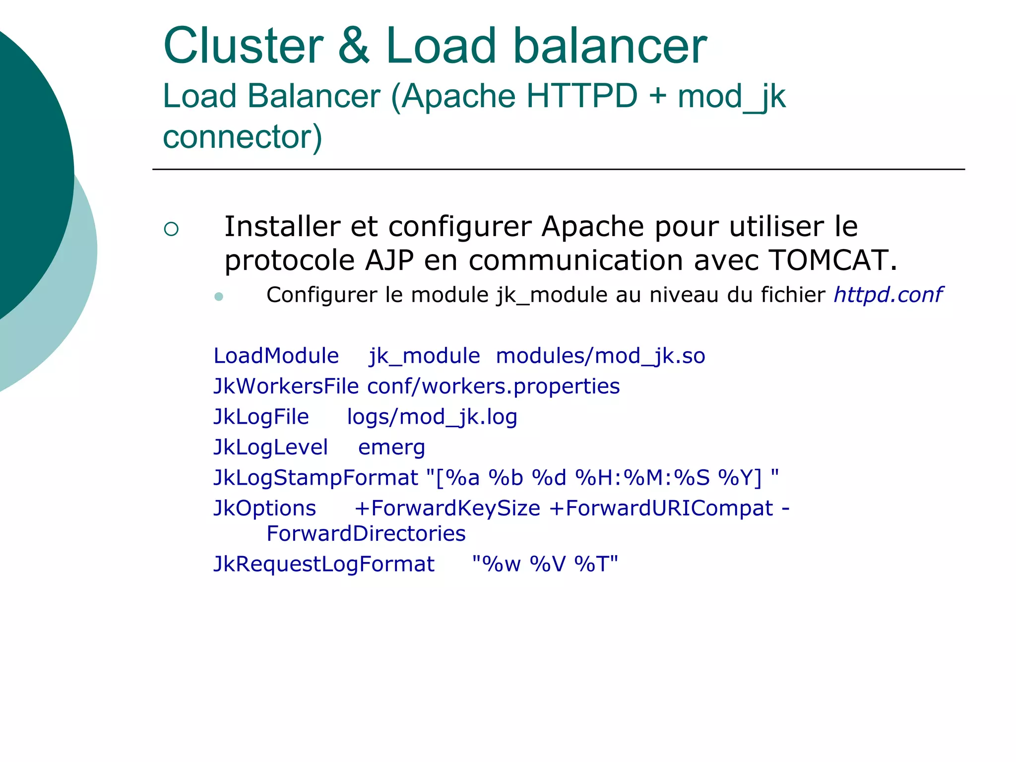 Cluster & Load balancer
Load Balancer (Apache HTTPD + mod_jk
connector)
 Installer et configurer Apache pour utiliser le
protocole AJP en communication avec TOMCAT.
 Configurer le module jk_module au niveau du fichier httpd.conf
LoadModule jk_module modules/mod_jk.so
JkWorkersFile conf/workers.properties
JkLogFile logs/mod_jk.log
JkLogLevel emerg
JkLogStampFormat "[%a %b %d %H:%M:%S %Y] "
JkOptions +ForwardKeySize +ForwardURICompat -
ForwardDirectories
JkRequestLogFormat "%w %V %T"
 