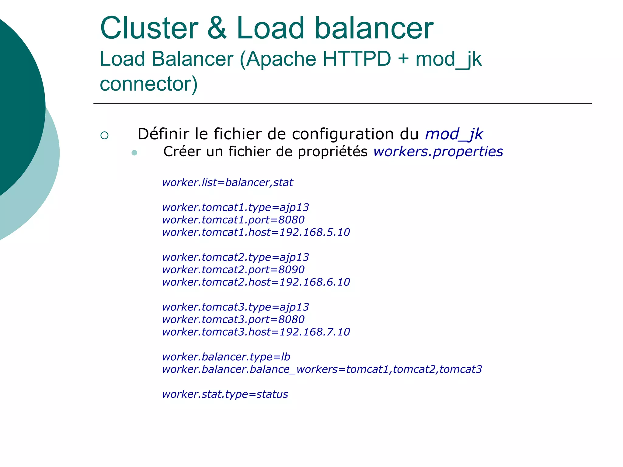 Cluster & Load balancer
Load Balancer (Apache HTTPD + mod_jk
connector)
 Définir le fichier de configuration du mod_jk
 Créer un fichier de propriétés workers.properties
worker.list=balancer,stat
worker.tomcat1.type=ajp13
worker.tomcat1.port=8080
worker.tomcat1.host=192.168.5.10
worker.tomcat2.type=ajp13
worker.tomcat2.port=8090
worker.tomcat2.host=192.168.6.10
worker.tomcat3.type=ajp13
worker.tomcat3.port=8080
worker.tomcat3.host=192.168.7.10
worker.balancer.type=lb
worker.balancer.balance_workers=tomcat1,tomcat2,tomcat3
worker.stat.type=status
 