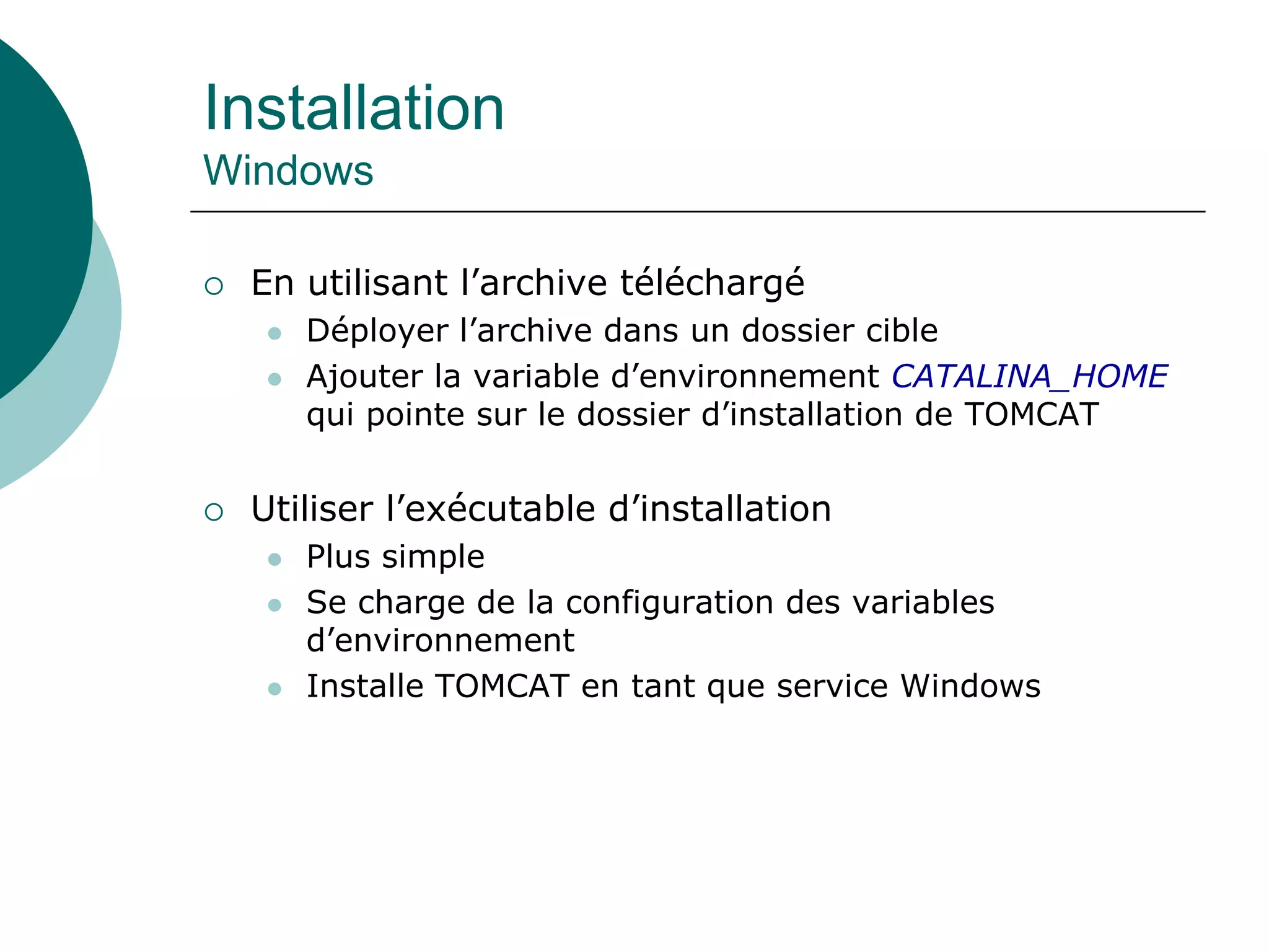 Installation
Windows
 En utilisant l’archive téléchargé
 Déployer l’archive dans un dossier cible
 Ajouter la variable d’environnement CATALINA_HOME
qui pointe sur le dossier d’installation de TOMCAT
 Utiliser l’exécutable d’installation
 Plus simple
 Se charge de la configuration des variables
d’environnement
 Installe TOMCAT en tant que service Windows
 