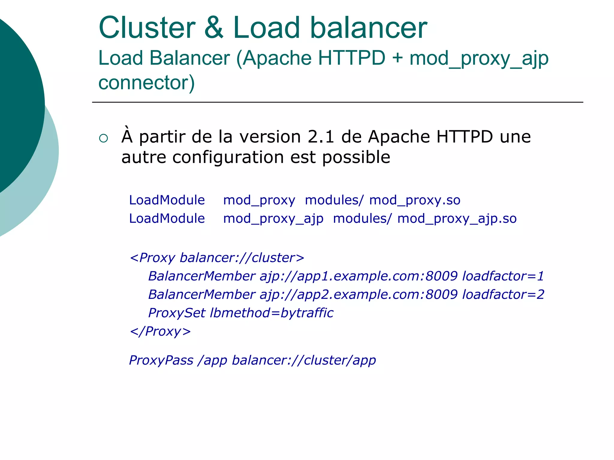 Cluster & Load balancer
Load Balancer (Apache HTTPD + mod_proxy_ajp
connector)
 À partir de la version 2.1 de Apache HTTPD une
autre configuration est possible
LoadModule mod_proxy modules/ mod_proxy.so
LoadModule mod_proxy_ajp modules/ mod_proxy_ajp.so
<Proxy balancer://cluster>
BalancerMember ajp://app1.example.com:8009 loadfactor=1
BalancerMember ajp://app2.example.com:8009 loadfactor=2
ProxySet lbmethod=bytraffic
</Proxy>
ProxyPass /app balancer://cluster/app
 