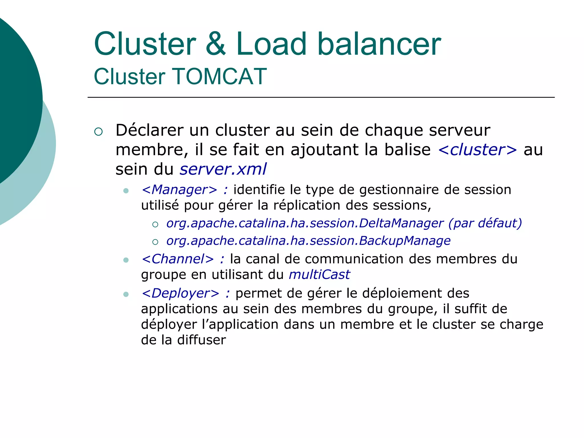 Cluster & Load balancer
Cluster TOMCAT
 Déclarer un cluster au sein de chaque serveur
membre, il se fait en ajoutant la balise <cluster> au
sein du server.xml
 <Manager> : identifie le type de gestionnaire de session
utilisé pour gérer la réplication des sessions,
 org.apache.catalina.ha.session.DeltaManager (par défaut)
 org.apache.catalina.ha.session.BackupManage
 <Channel> : la canal de communication des membres du
groupe en utilisant du multiCast
 <Deployer> : permet de gérer le déploiement des
applications au sein des membres du groupe, il suffit de
déployer l’application dans un membre et le cluster se charge
de la diffuser
 
