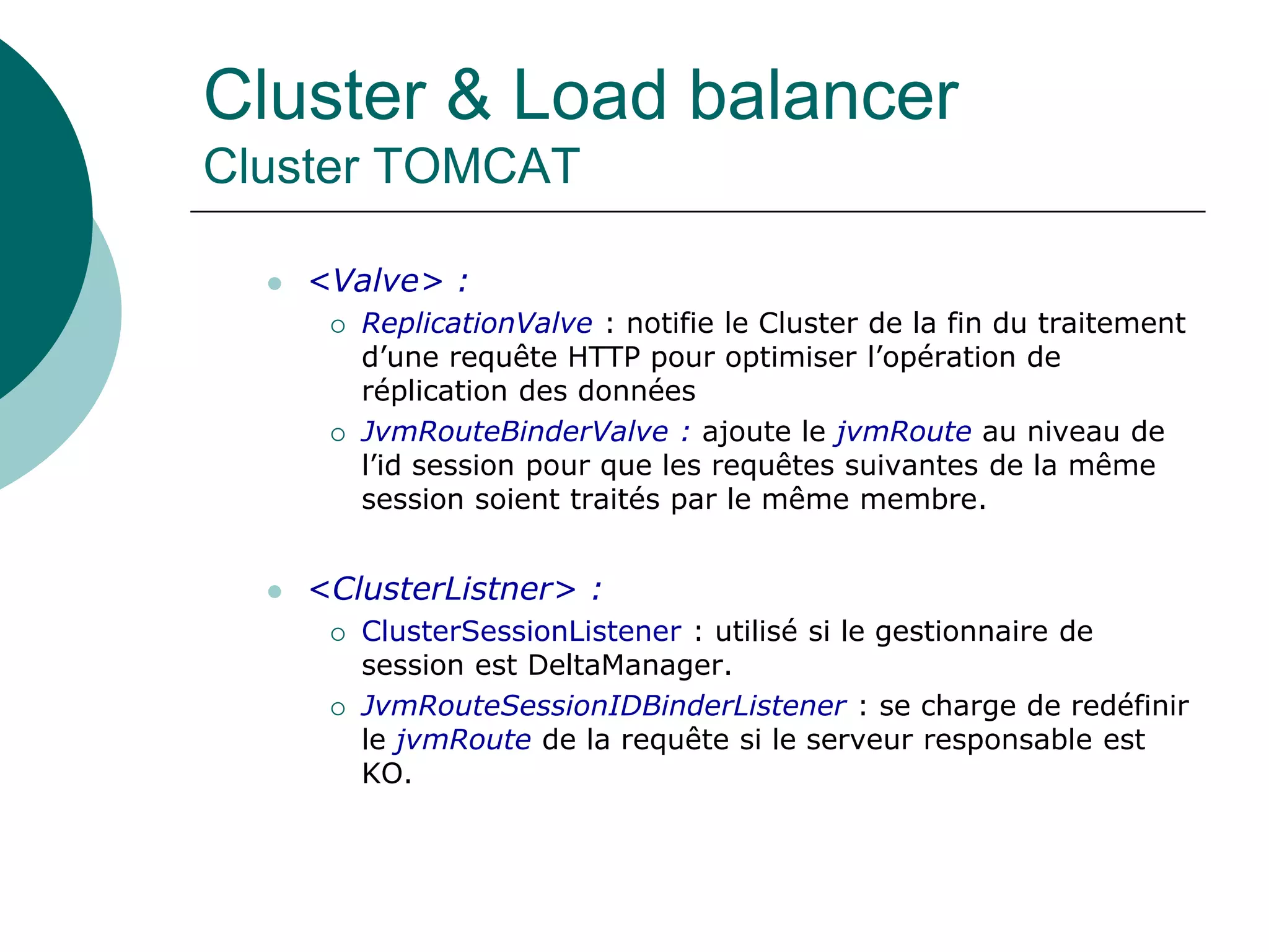 Cluster & Load balancer
Cluster TOMCAT
 <Valve> :
 ReplicationValve : notifie le Cluster de la fin du traitement
d’une requête HTTP pour optimiser l’opération de
réplication des données
 JvmRouteBinderValve : ajoute le jvmRoute au niveau de
l’id session pour que les requêtes suivantes de la même
session soient traités par le même membre.
 <ClusterListner> :
 ClusterSessionListener : utilisé si le gestionnaire de
session est DeltaManager.
 JvmRouteSessionIDBinderListener : se charge de redéfinir
le jvmRoute de la requête si le serveur responsable est
KO.
 