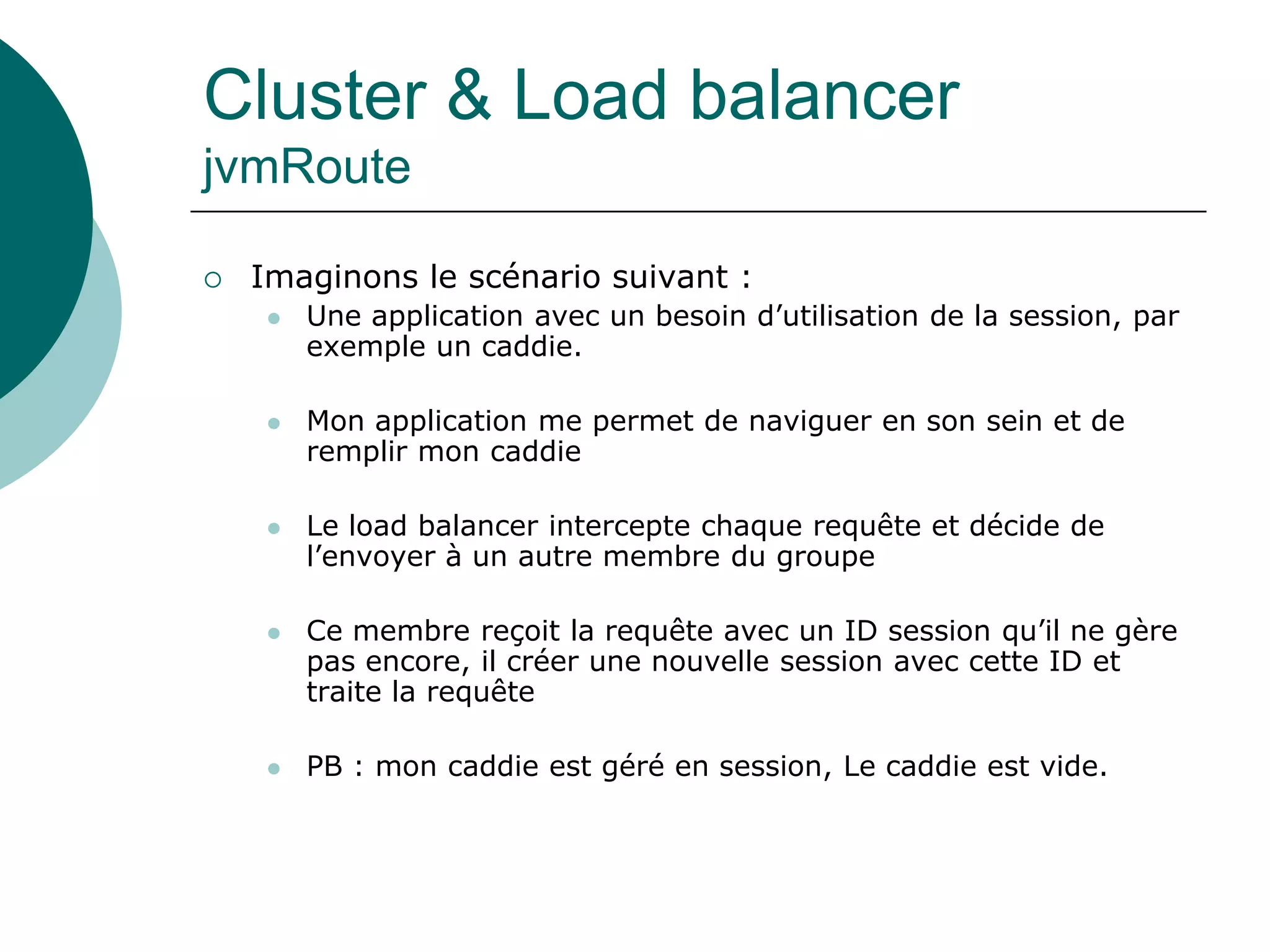 Cluster & Load balancer
jvmRoute
 Imaginons le scénario suivant :
 Une application avec un besoin d’utilisation de la session, par
exemple un caddie.
 Mon application me permet de naviguer en son sein et de
remplir mon caddie
 Le load balancer intercepte chaque requête et décide de
l’envoyer à un autre membre du groupe
 Ce membre reçoit la requête avec un ID session qu’il ne gère
pas encore, il créer une nouvelle session avec cette ID et
traite la requête
 PB : mon caddie est géré en session, Le caddie est vide.
 
