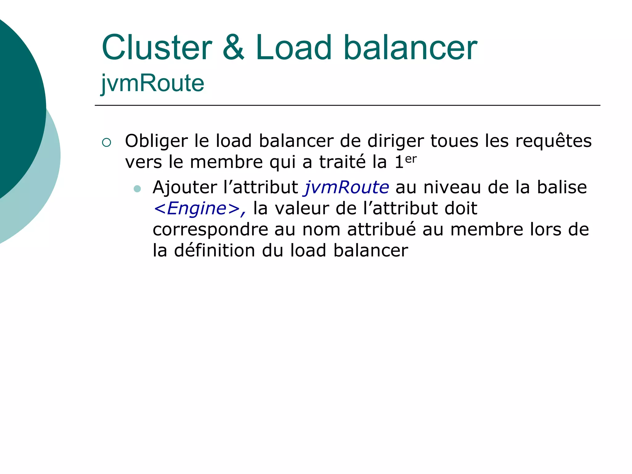 Cluster & Load balancer
jvmRoute
 Obliger le load balancer de diriger toues les requêtes
vers le membre qui a traité la 1er
 Ajouter l’attribut jvmRoute au niveau de la balise
<Engine>, la valeur de l’attribut doit
correspondre au nom attribué au membre lors de
la définition du load balancer
 