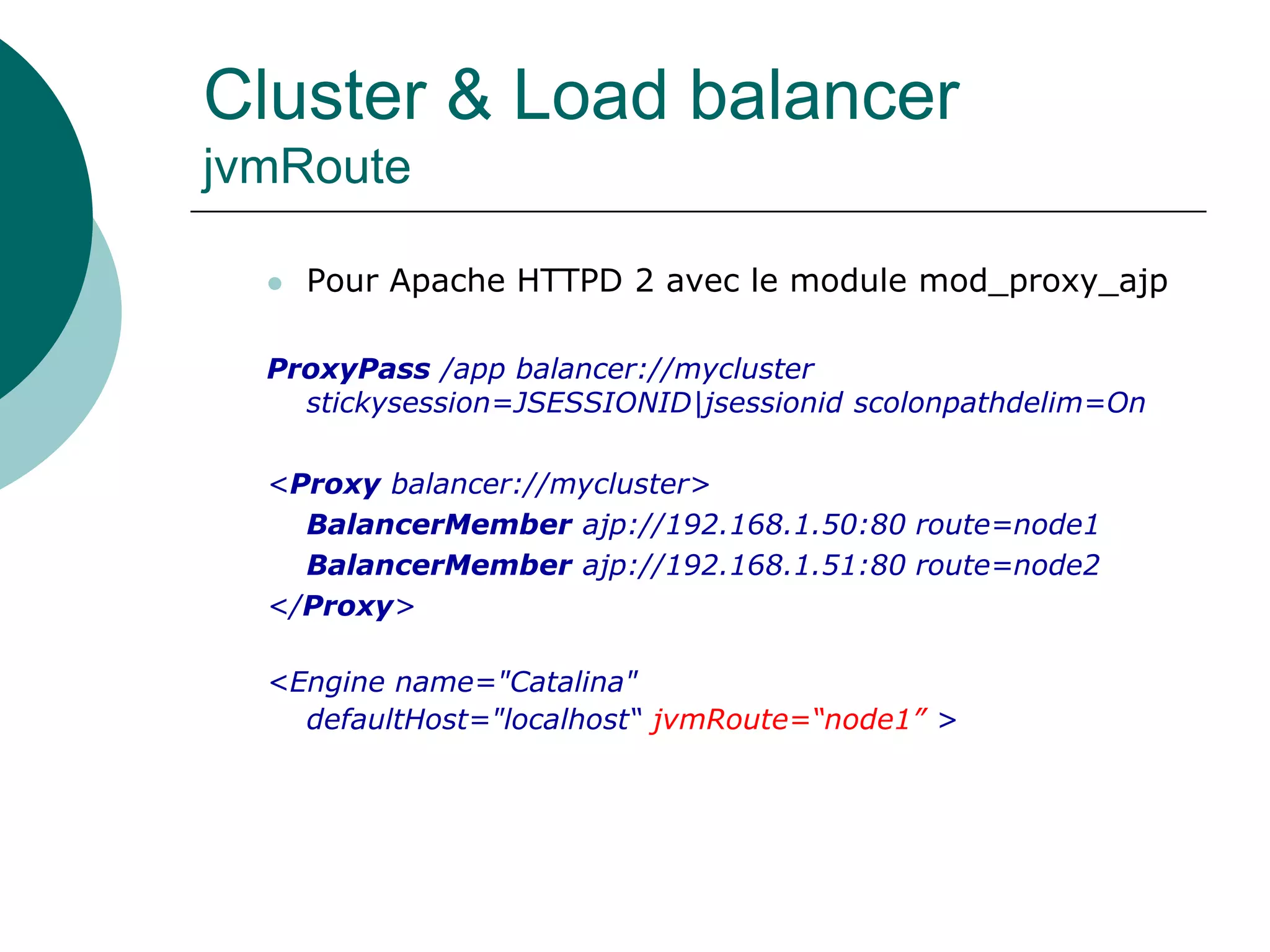 Cluster & Load balancer
jvmRoute
 Pour Apache HTTPD 2 avec le module mod_proxy_ajp
ProxyPass /app balancer://mycluster
stickysession=JSESSIONID|jsessionid scolonpathdelim=On
<Proxy balancer://mycluster>
BalancerMember ajp://192.168.1.50:80 route=node1
BalancerMember ajp://192.168.1.51:80 route=node2
</Proxy>
<Engine name="Catalina"
defaultHost="localhost“ jvmRoute=“node1” >
 