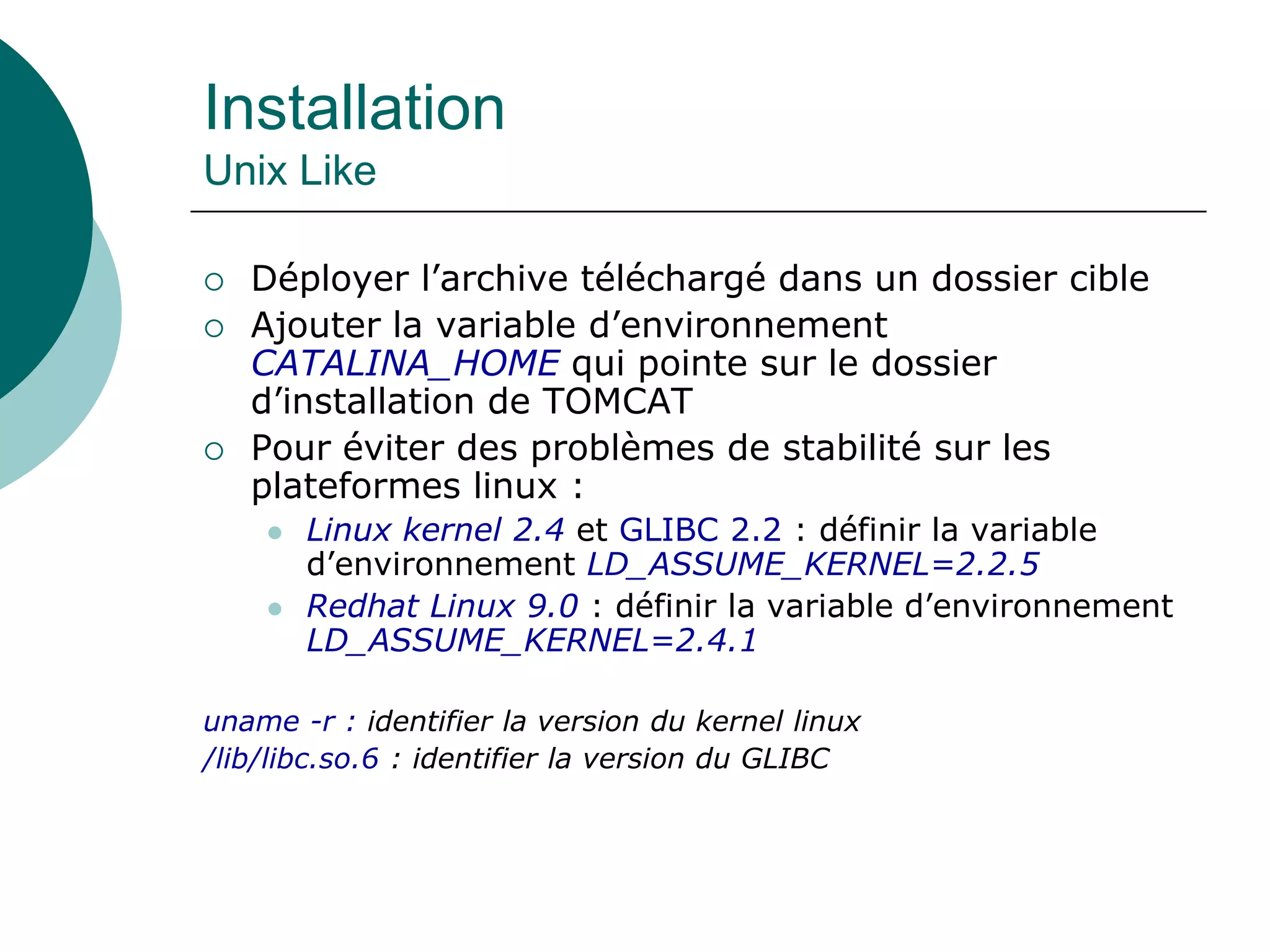 Installation
Unix Like
 Déployer l’archive téléchargé dans un dossier cible
 Ajouter la variable d’environnement
CATALINA_HOME qui pointe sur le dossier
d’installation de TOMCAT
 Pour éviter des problèmes de stabilité sur les
plateformes linux :
 Linux kernel 2.4 et GLIBC 2.2 : définir la variable
d’environnement LD_ASSUME_KERNEL=2.2.5
 Redhat Linux 9.0 : définir la variable d’environnement
LD_ASSUME_KERNEL=2.4.1
uname -r : identifier la version du kernel linux
/lib/libc.so.6 : identifier la version du GLIBC
 