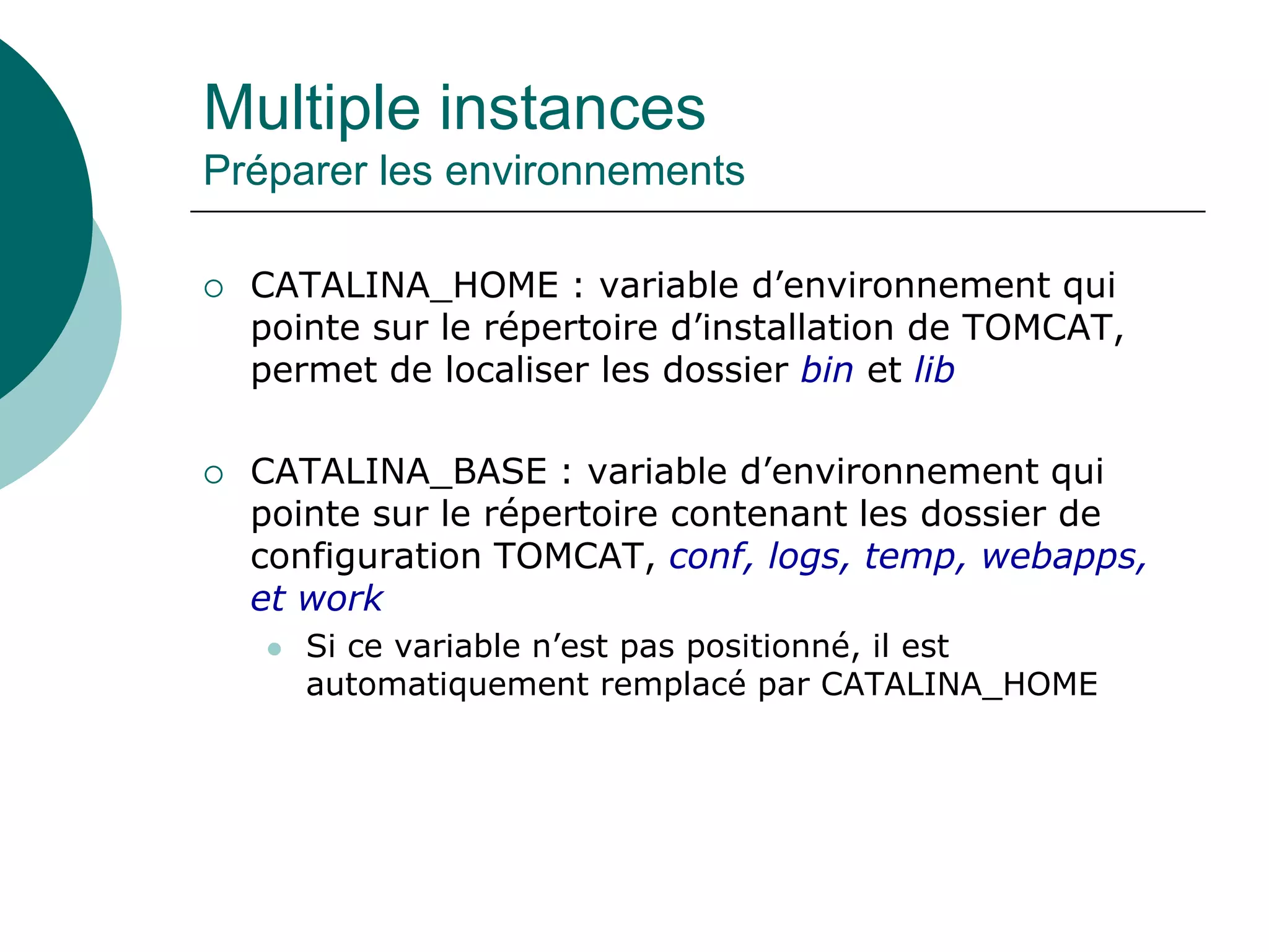 Multiple instances
Préparer les environnements
 CATALINA_HOME : variable d’environnement qui
pointe sur le répertoire d’installation de TOMCAT,
permet de localiser les dossier bin et lib
 CATALINA_BASE : variable d’environnement qui
pointe sur le répertoire contenant les dossier de
configuration TOMCAT, conf, logs, temp, webapps,
et work
 Si ce variable n’est pas positionné, il est
automatiquement remplacé par CATALINA_HOME
 