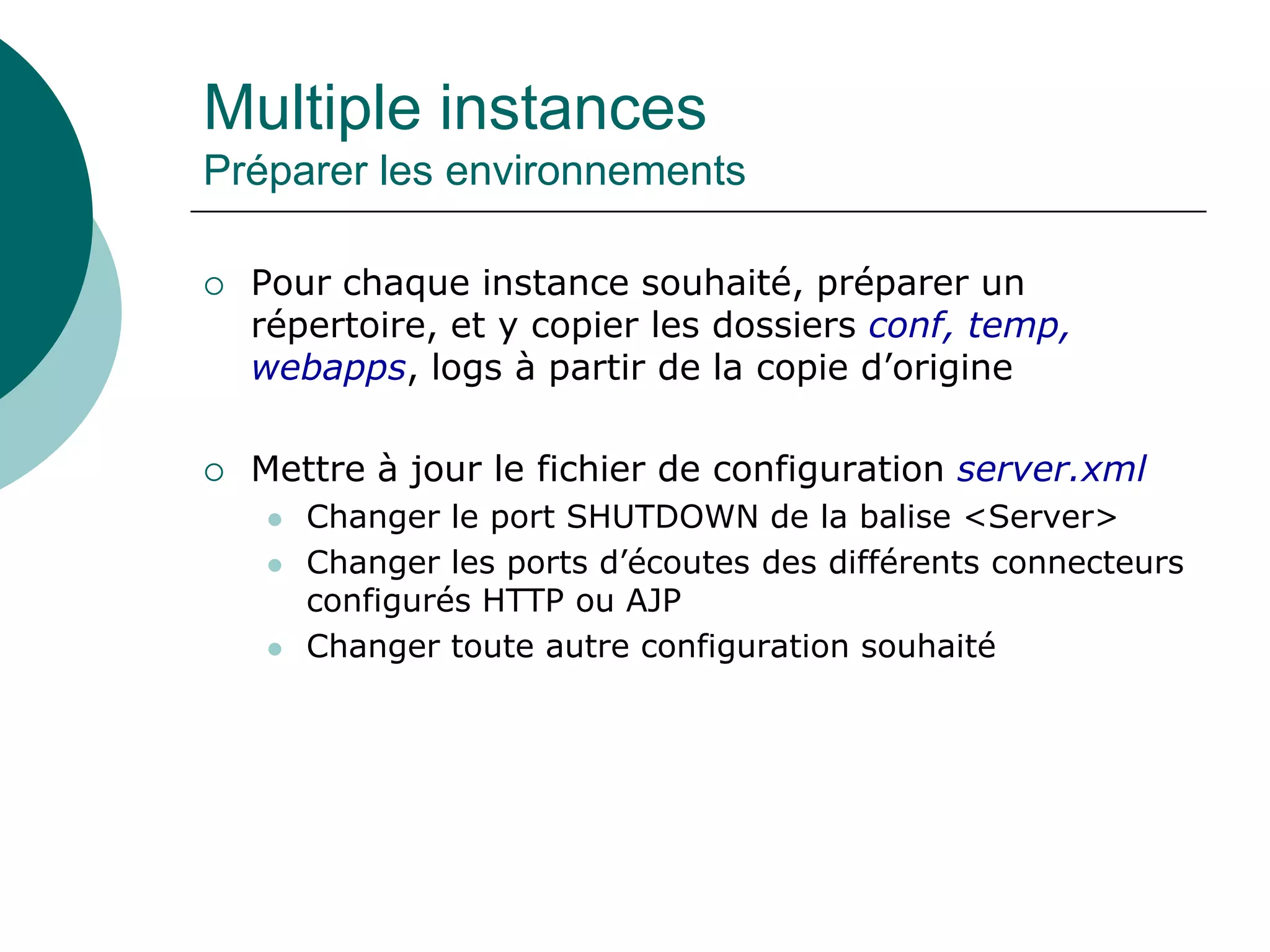 Multiple instances
Préparer les environnements
 Pour chaque instance souhaité, préparer un
répertoire, et y copier les dossiers conf, temp,
webapps, logs à partir de la copie d’origine
 Mettre à jour le fichier de configuration server.xml
 Changer le port SHUTDOWN de la balise <Server>
 Changer les ports d’écoutes des différents connecteurs
configurés HTTP ou AJP
 Changer toute autre configuration souhaité
 