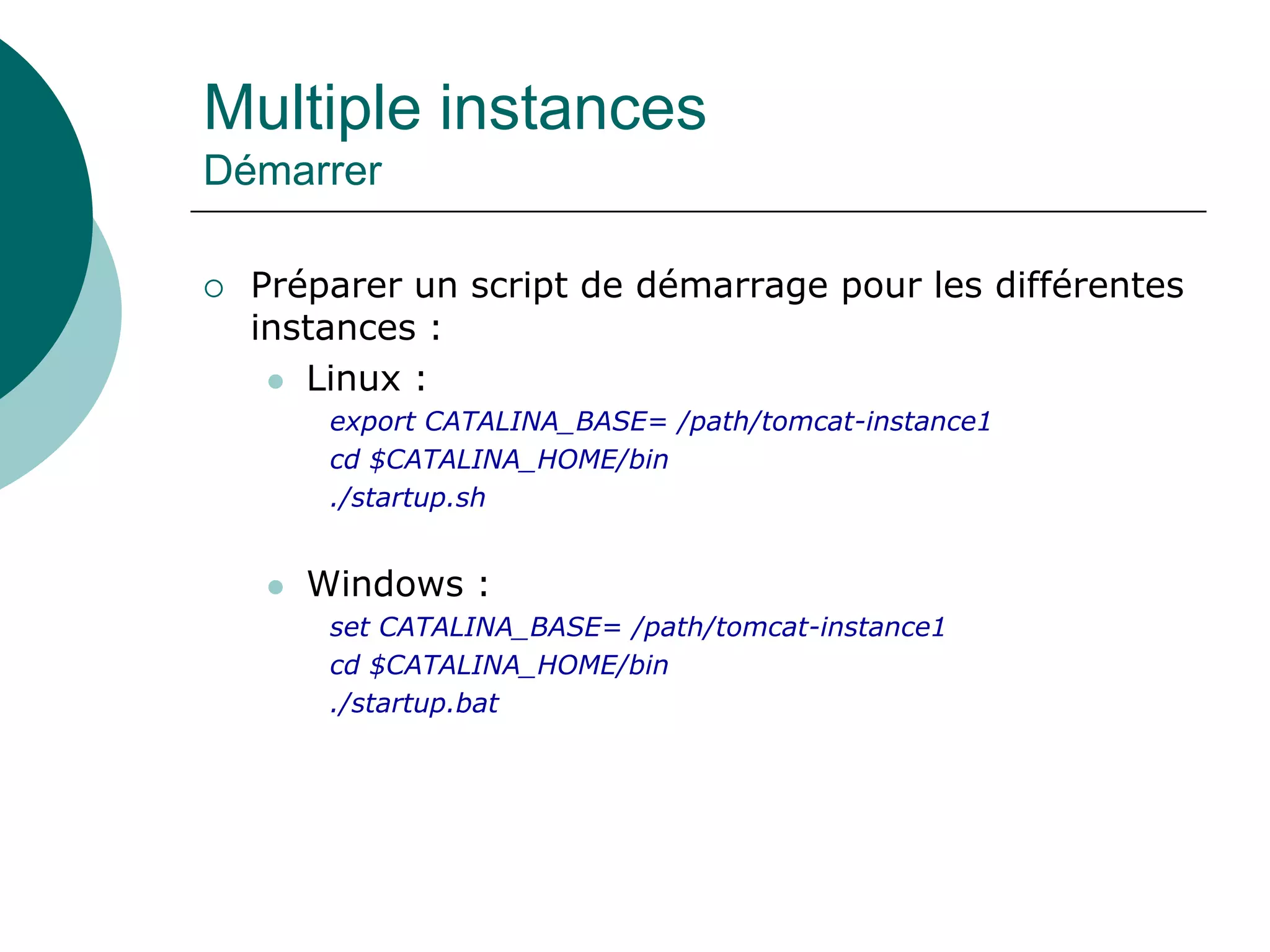 Multiple instances
Démarrer
 Préparer un script de démarrage pour les différentes
instances :
 Linux :
export CATALINA_BASE= /path/tomcat-instance1
cd $CATALINA_HOME/bin
./startup.sh
 Windows :
set CATALINA_BASE= /path/tomcat-instance1
cd $CATALINA_HOME/bin
./startup.bat
 
