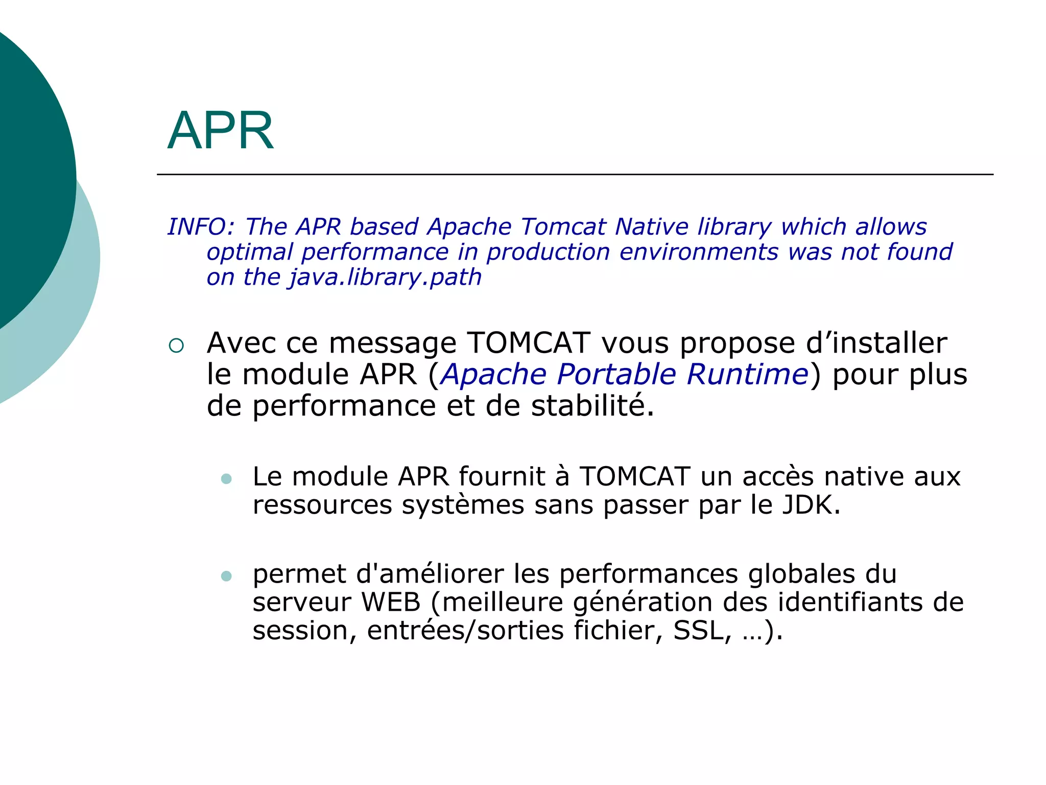APR
INFO: The APR based Apache Tomcat Native library which allows
optimal performance in production environments was not found
on the java.library.path
 Avec ce message TOMCAT vous propose d’installer
le module APR (Apache Portable Runtime) pour plus
de performance et de stabilité.
 Le module APR fournit à TOMCAT un accès native aux
ressources systèmes sans passer par le JDK.
 permet d'améliorer les performances globales du
serveur WEB (meilleure génération des identifiants de
session, entrées/sorties fichier, SSL, …).
 