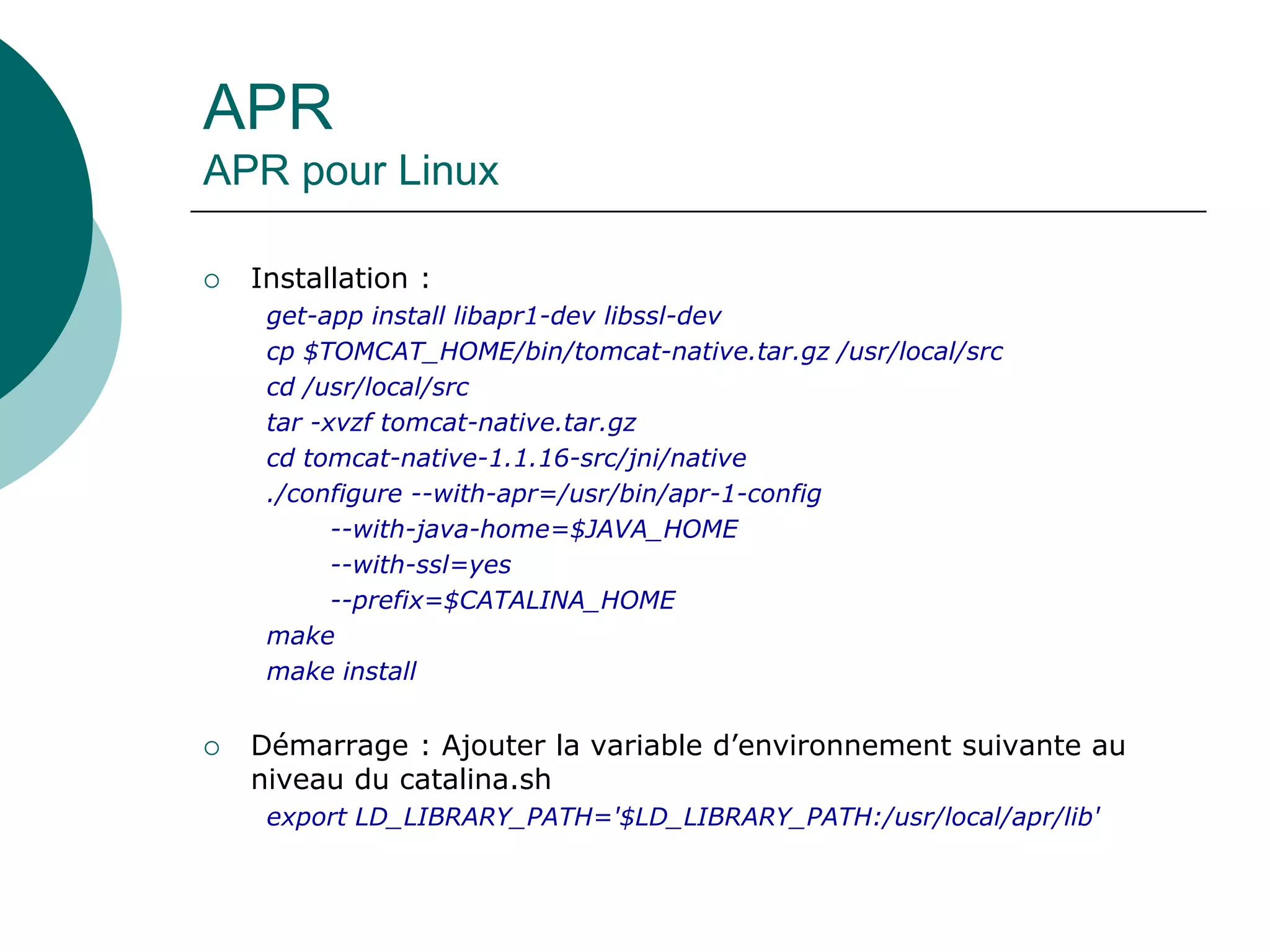 APR
APR pour Linux
 Installation :
get-app install libapr1-dev libssl-dev
cp $TOMCAT_HOME/bin/tomcat-native.tar.gz /usr/local/src
cd /usr/local/src
tar -xvzf tomcat-native.tar.gz
cd tomcat-native-1.1.16-src/jni/native
./configure --with-apr=/usr/bin/apr-1-config
--with-java-home=$JAVA_HOME
--with-ssl=yes
--prefix=$CATALINA_HOME
make
make install
 Démarrage : Ajouter la variable d’environnement suivante au
niveau du catalina.sh
export LD_LIBRARY_PATH='$LD_LIBRARY_PATH:/usr/local/apr/lib'
 