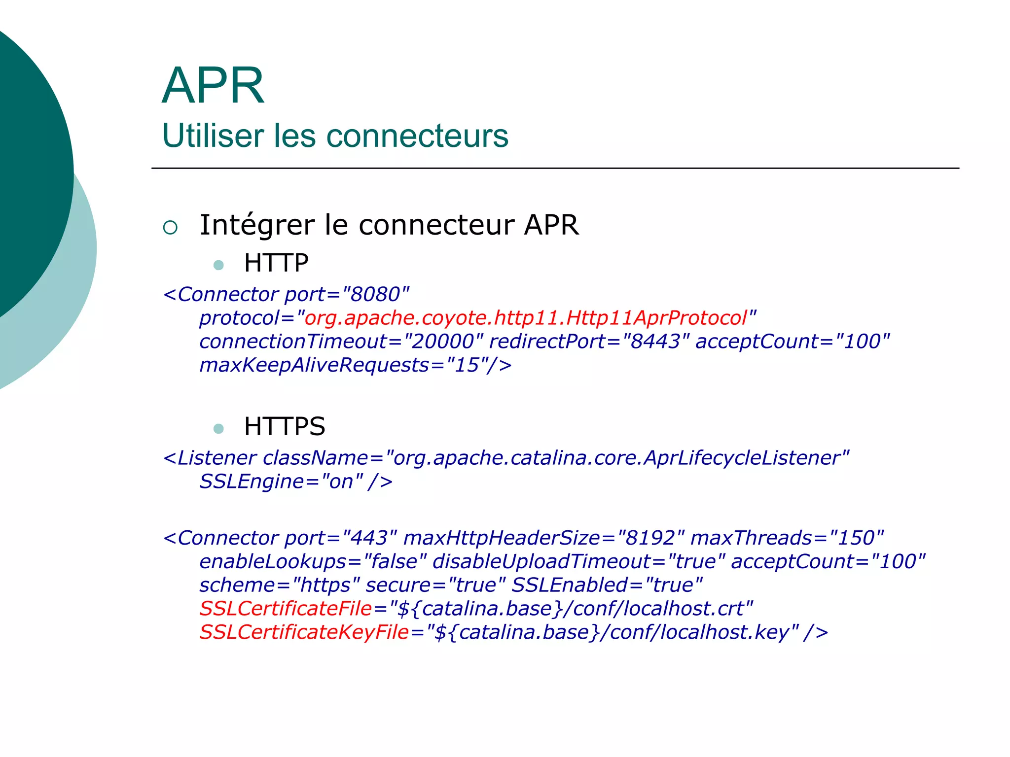 APR
Utiliser les connecteurs
 Intégrer le connecteur APR
 HTTP
<Connector port="8080"
protocol="org.apache.coyote.http11.Http11AprProtocol"
connectionTimeout="20000" redirectPort="8443" acceptCount="100"
maxKeepAliveRequests="15"/>
 HTTPS
<Listener className="org.apache.catalina.core.AprLifecycleListener"
SSLEngine="on" />
<Connector port="443" maxHttpHeaderSize="8192" maxThreads="150"
enableLookups="false" disableUploadTimeout="true" acceptCount="100"
scheme="https" secure="true" SSLEnabled="true"
SSLCertificateFile="${catalina.base}/conf/localhost.crt"
SSLCertificateKeyFile="${catalina.base}/conf/localhost.key" />
 