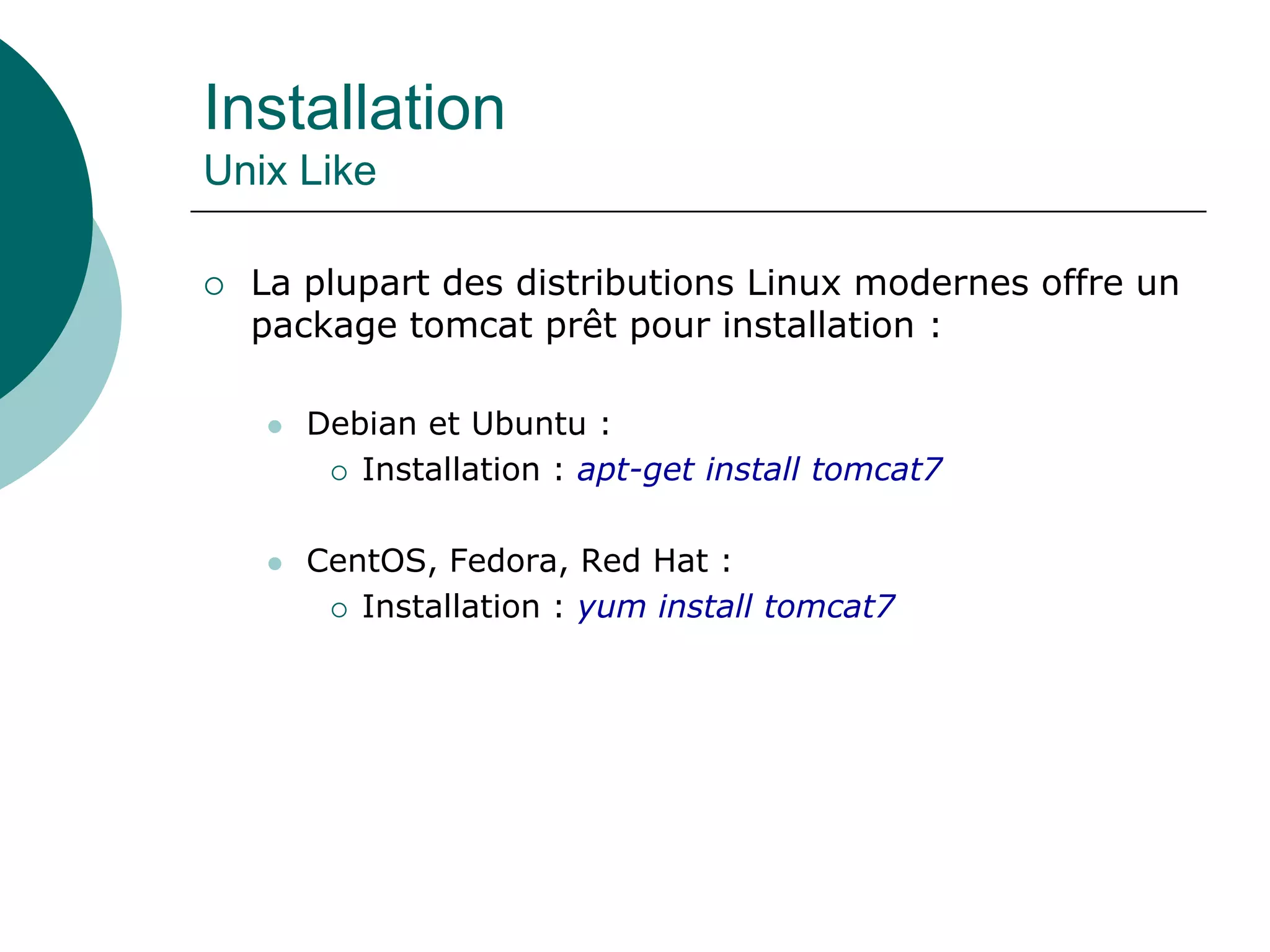 Installation
Unix Like
 La plupart des distributions Linux modernes offre un
package tomcat prêt pour installation :
 Debian et Ubuntu :
 Installation : apt-get install tomcat7
 CentOS, Fedora, Red Hat :
 Installation : yum install tomcat7
 