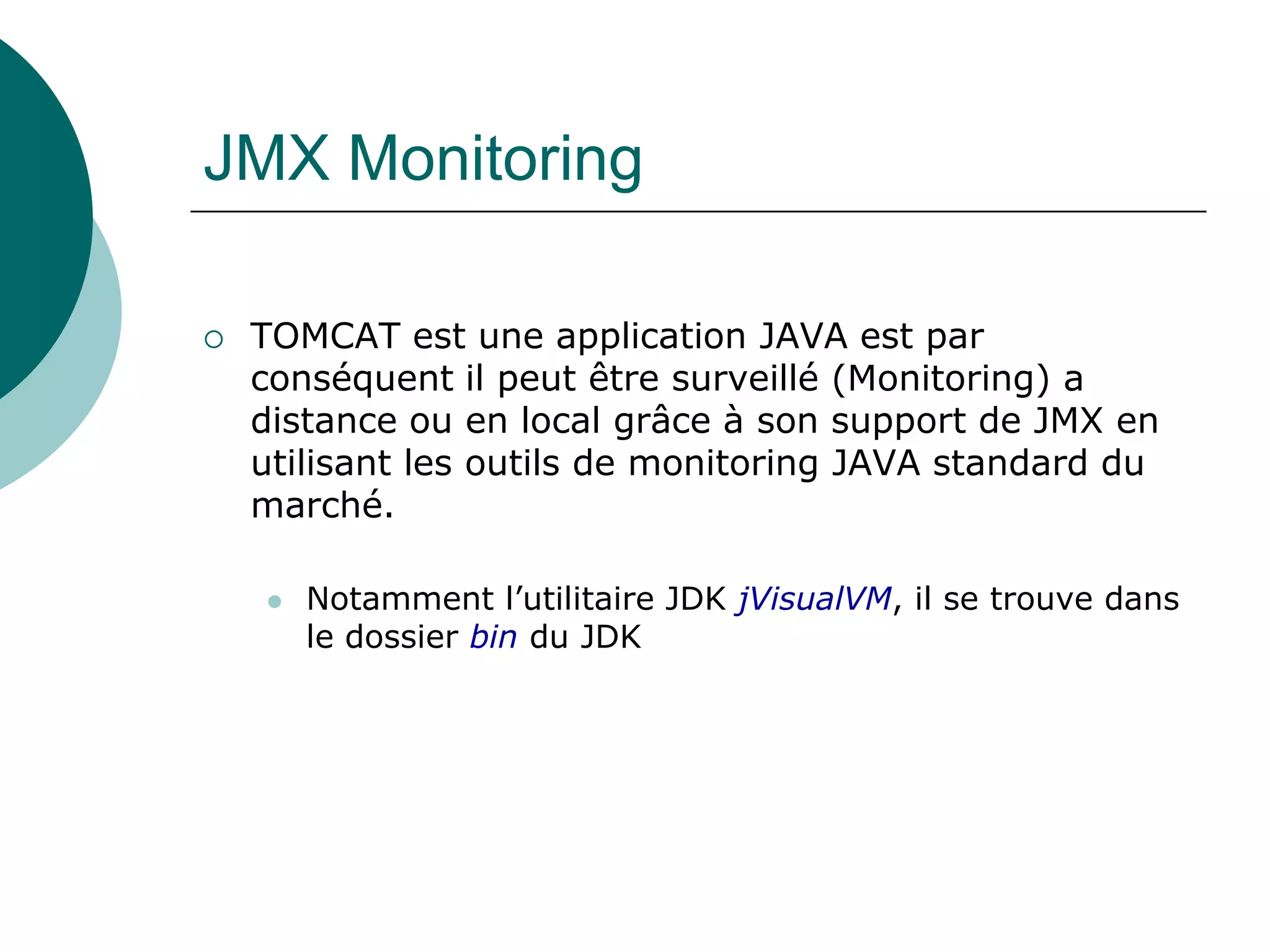 JMX Monitoring
 TOMCAT est une application JAVA est par
conséquent il peut être surveillé (Monitoring) a
distance ou en local grâce à son support de JMX en
utilisant les outils de monitoring JAVA standard du
marché.
 Notamment l’utilitaire JDK jVisualVM, il se trouve dans
le dossier bin du JDK
 
