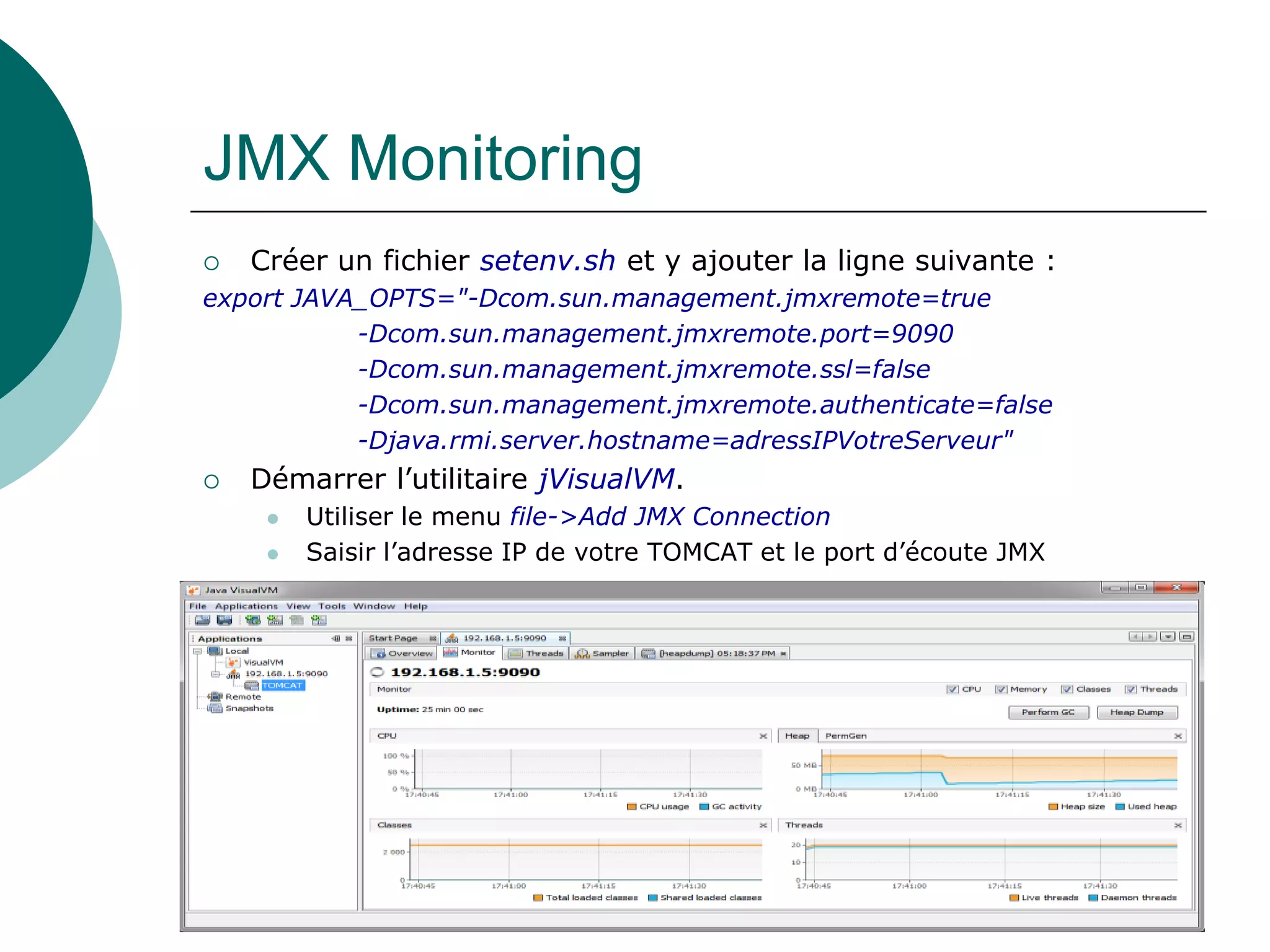 JMX Monitoring
 Créer un fichier setenv.sh et y ajouter la ligne suivante :
export JAVA_OPTS="-Dcom.sun.management.jmxremote=true
-Dcom.sun.management.jmxremote.port=9090
-Dcom.sun.management.jmxremote.ssl=false
-Dcom.sun.management.jmxremote.authenticate=false
-Djava.rmi.server.hostname=adressIPVotreServeur"
 Démarrer l’utilitaire jVisualVM.
 Utiliser le menu file->Add JMX Connection
 Saisir l’adresse IP de votre TOMCAT et le port d’écoute JMX
 