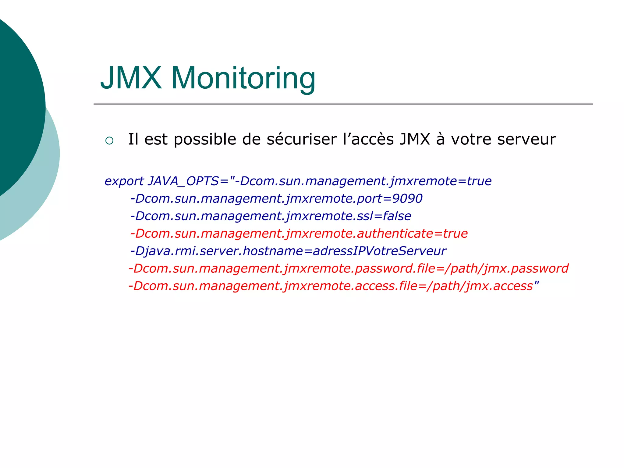 JMX Monitoring
 Il est possible de sécuriser l’accès JMX à votre serveur
export JAVA_OPTS="-Dcom.sun.management.jmxremote=true
-Dcom.sun.management.jmxremote.port=9090
-Dcom.sun.management.jmxremote.ssl=false
-Dcom.sun.management.jmxremote.authenticate=true
-Djava.rmi.server.hostname=adressIPVotreServeur
-Dcom.sun.management.jmxremote.password.file=/path/jmx.password
-Dcom.sun.management.jmxremote.access.file=/path/jmx.access"
 
