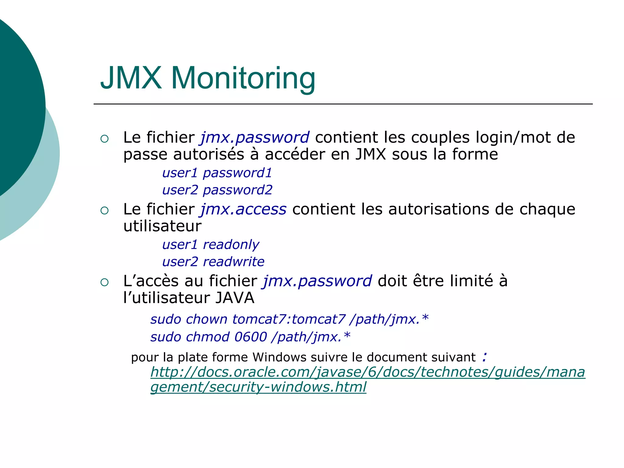 JMX Monitoring
 Le fichier jmx.password contient les couples login/mot de
passe autorisés à accéder en JMX sous la forme
user1 password1
user2 password2
 Le fichier jmx.access contient les autorisations de chaque
utilisateur
user1 readonly
user2 readwrite
 L’accès au fichier jmx.password doit être limité à
l’utilisateur JAVA
sudo chown tomcat7:tomcat7 /path/jmx.*
sudo chmod 0600 /path/jmx.*
pour la plate forme Windows suivre le document suivant :
http://docs.oracle.com/javase/6/docs/technotes/guides/mana
gement/security-windows.html
 