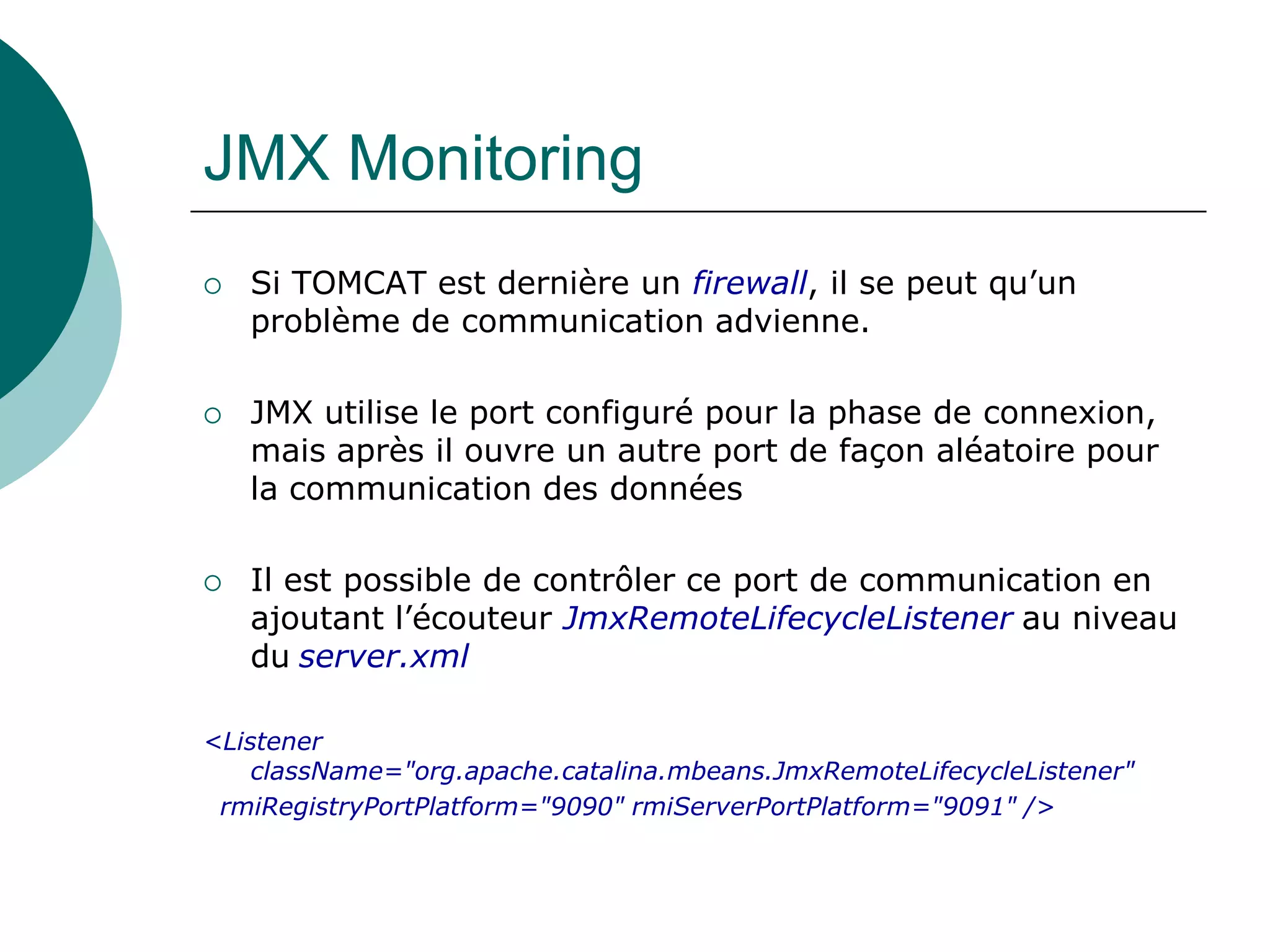 JMX Monitoring
 Si TOMCAT est dernière un firewall, il se peut qu’un
problème de communication advienne.
 JMX utilise le port configuré pour la phase de connexion,
mais après il ouvre un autre port de façon aléatoire pour
la communication des données
 Il est possible de contrôler ce port de communication en
ajoutant l’écouteur JmxRemoteLifecycleListener au niveau
du server.xml
<Listener
className="org.apache.catalina.mbeans.JmxRemoteLifecycleListener"
rmiRegistryPortPlatform="9090" rmiServerPortPlatform="9091" />
 