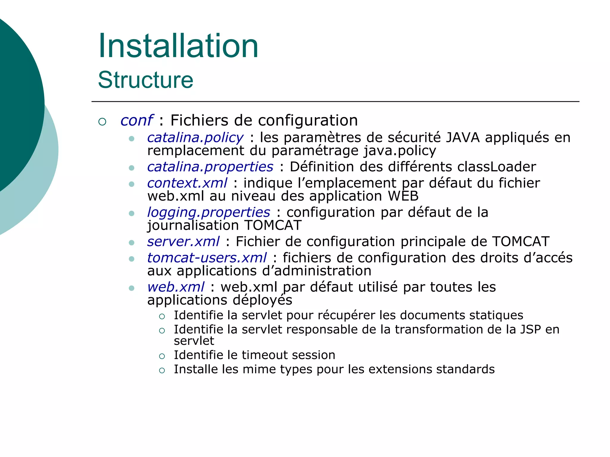 Installation
Structure
 conf : Fichiers de configuration
 catalina.policy : les paramètres de sécurité JAVA appliqués en
remplacement du paramétrage java.policy
 catalina.properties : Définition des différents classLoader
 context.xml : indique l’emplacement par défaut du fichier
web.xml au niveau des application WEB
 logging.properties : configuration par défaut de la
journalisation TOMCAT
 server.xml : Fichier de configuration principale de TOMCAT
 tomcat-users.xml : fichiers de configuration des droits d’accés
aux applications d’administration
 web.xml : web.xml par défaut utilisé par toutes les
applications déployés
 Identifie la servlet pour récupérer les documents statiques
 Identifie la servlet responsable de la transformation de la JSP en
servlet
 Identifie le timeout session
 Installe les mime types pour les extensions standards
 