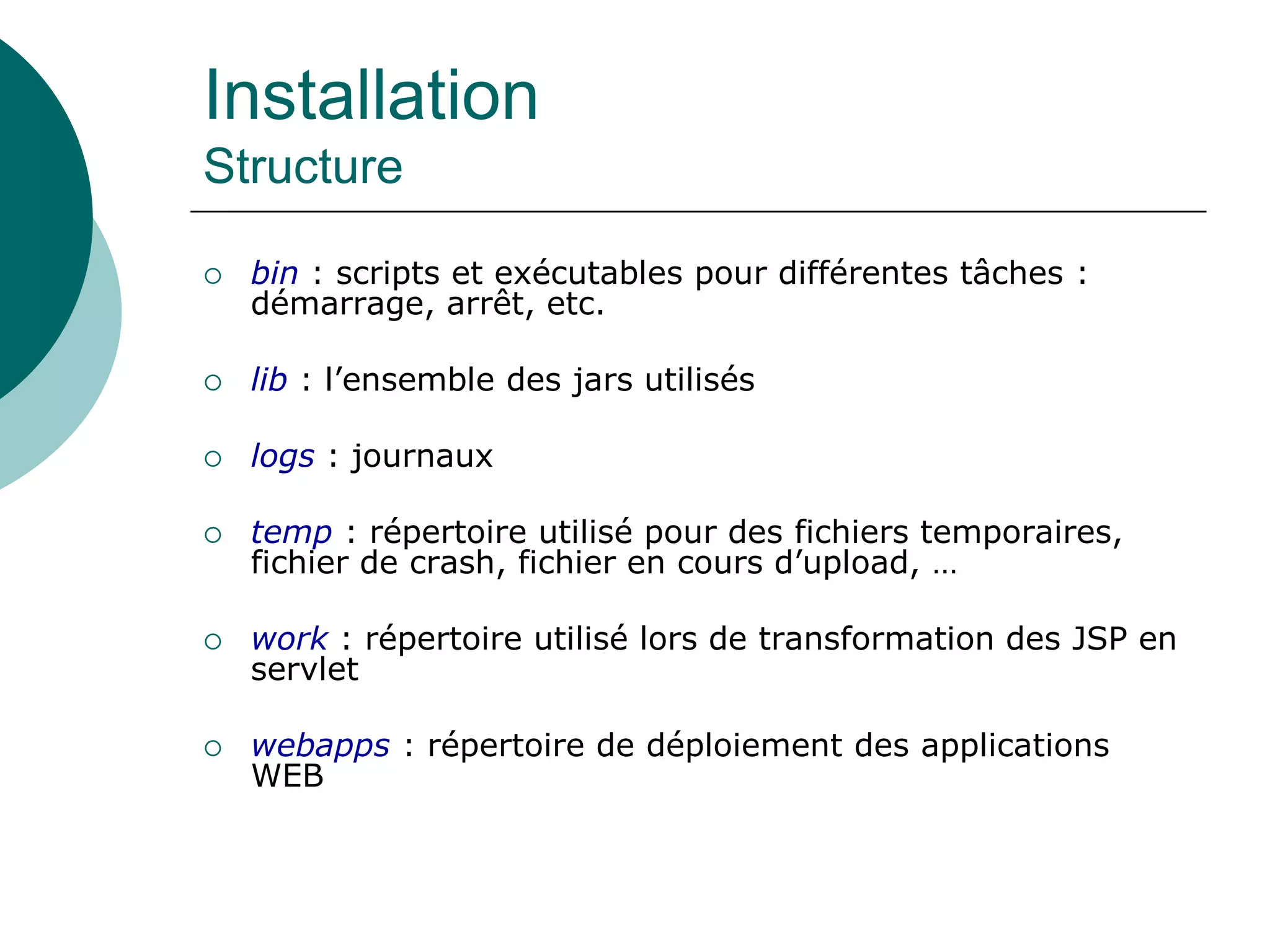 Installation
Structure
 bin : scripts et exécutables pour différentes tâches :
démarrage, arrêt, etc.
 lib : l’ensemble des jars utilisés
 logs : journaux
 temp : répertoire utilisé pour des fichiers temporaires,
fichier de crash, fichier en cours d’upload, …
 work : répertoire utilisé lors de transformation des JSP en
servlet
 webapps : répertoire de déploiement des applications
WEB
 