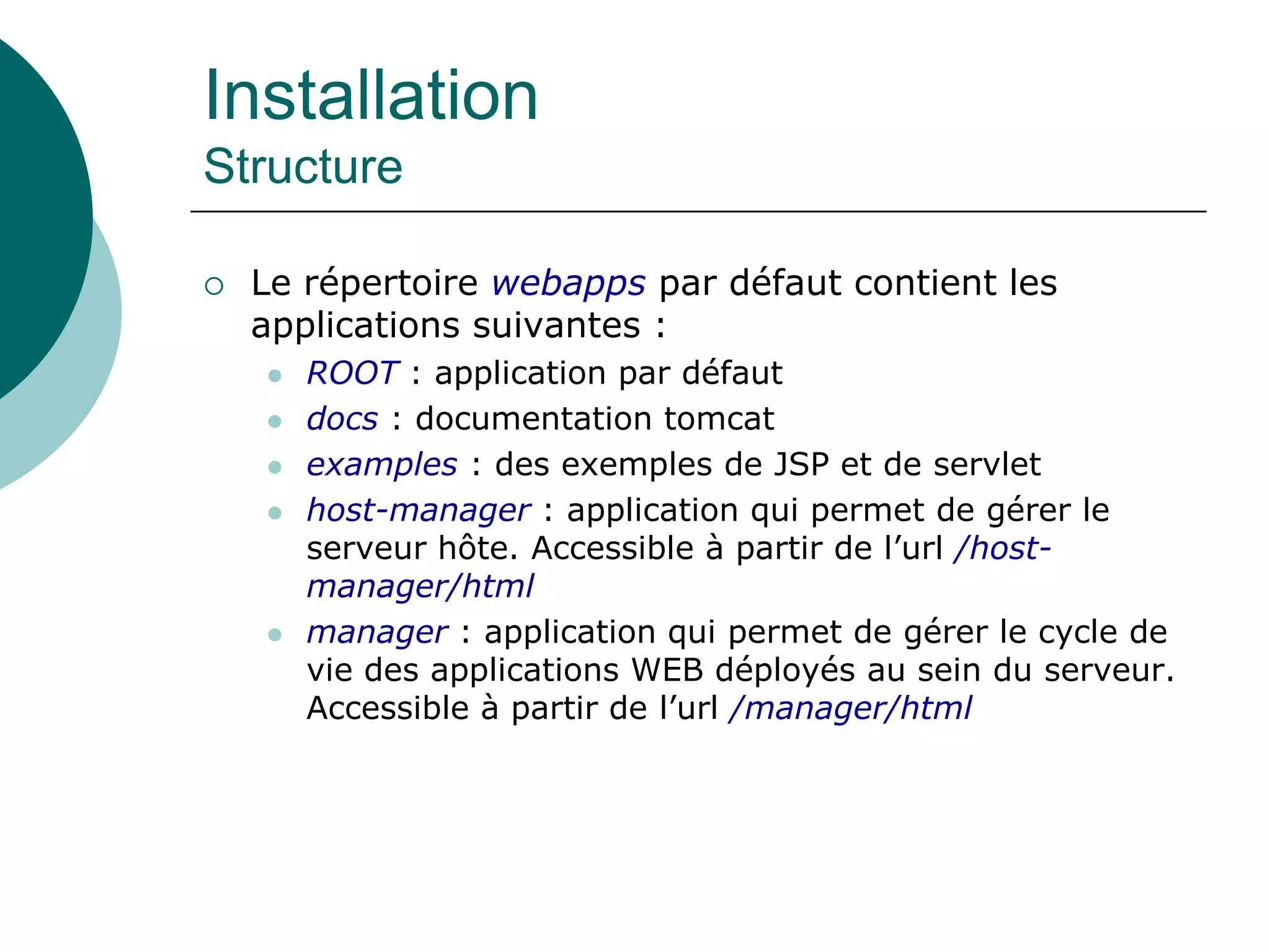 Installation
Structure
 Le répertoire webapps par défaut contient les
applications suivantes :
 ROOT : application par défaut
 docs : documentation tomcat
 examples : des exemples de JSP et de servlet
 host-manager : application qui permet de gérer le
serveur hôte. Accessible à partir de l’url /host-
manager/html
 manager : application qui permet de gérer le cycle de
vie des applications WEB déployés au sein du serveur.
Accessible à partir de l’url /manager/html
 