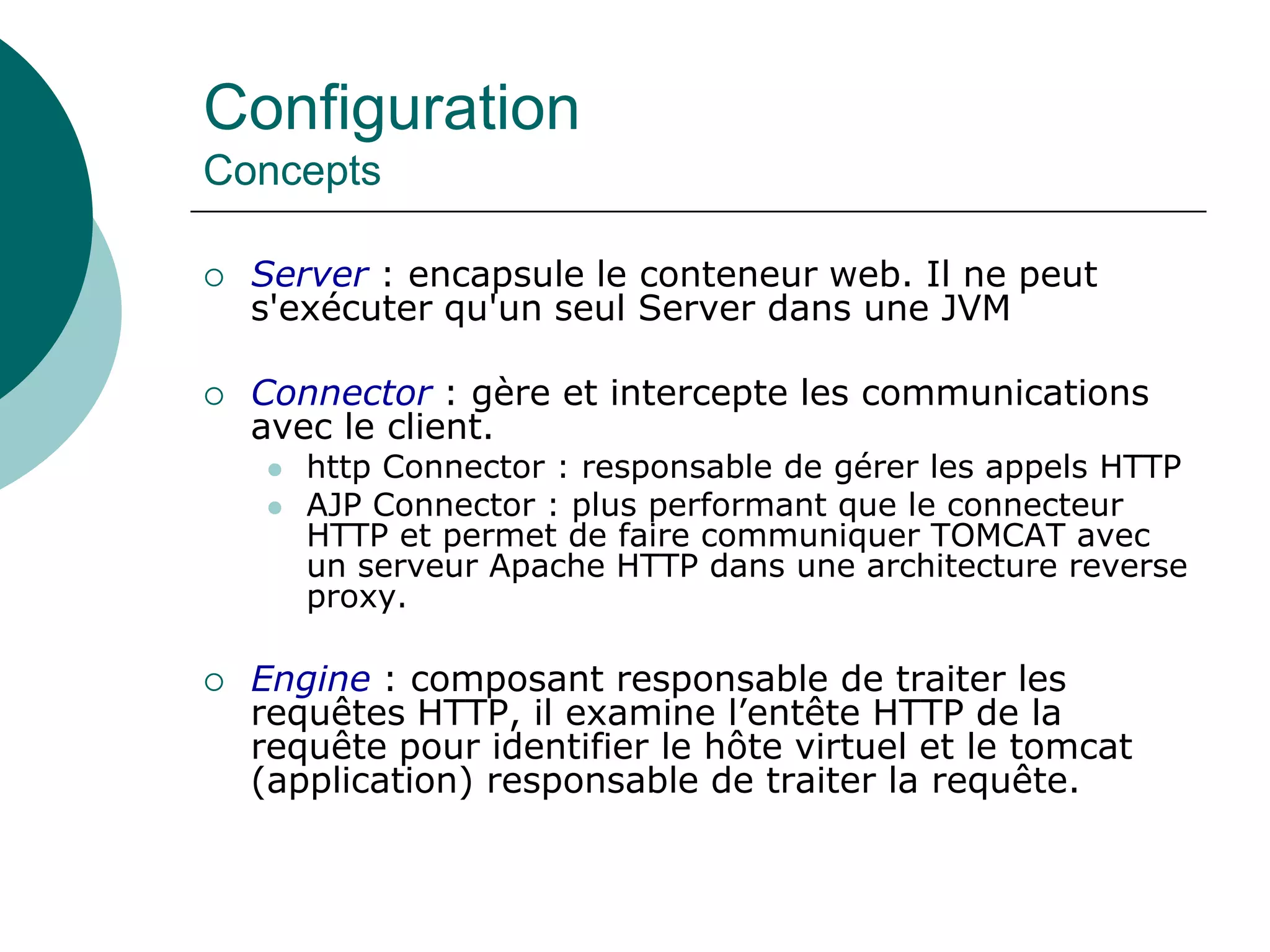 Configuration
Concepts
 Server : encapsule le conteneur web. Il ne peut
s'exécuter qu'un seul Server dans une JVM
 Connector : gère et intercepte les communications
avec le client.
 http Connector : responsable de gérer les appels HTTP
 AJP Connector : plus performant que le connecteur
HTTP et permet de faire communiquer TOMCAT avec
un serveur Apache HTTP dans une architecture reverse
proxy.
 Engine : composant responsable de traiter les
requêtes HTTP, il examine l’entête HTTP de la
requête pour identifier le hôte virtuel et le tomcat
(application) responsable de traiter la requête.
 