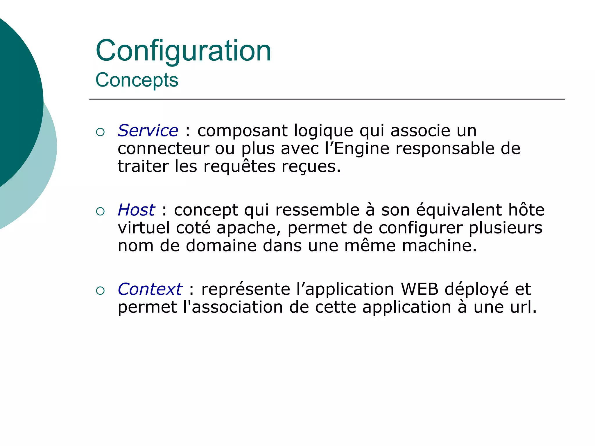 Configuration
Concepts
 Service : composant logique qui associe un
connecteur ou plus avec l’Engine responsable de
traiter les requêtes reçues.
 Host : concept qui ressemble à son équivalent hôte
virtuel coté apache, permet de configurer plusieurs
nom de domaine dans une même machine.
 Context : représente l’application WEB déployé et
permet l'association de cette application à une url.
 
