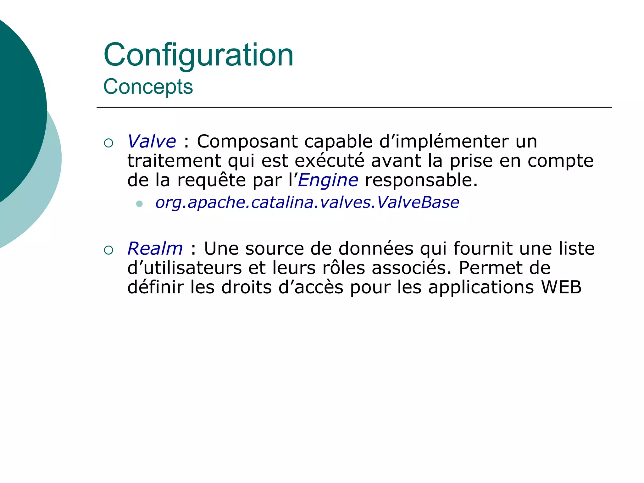 Configuration
Concepts
 Valve : Composant capable d’implémenter un
traitement qui est exécuté avant la prise en compte
de la requête par l’Engine responsable.
 org.apache.catalina.valves.ValveBase
 Realm : Une source de données qui fournit une liste
d’utilisateurs et leurs rôles associés. Permet de
définir les droits d’accès pour les applications WEB
 