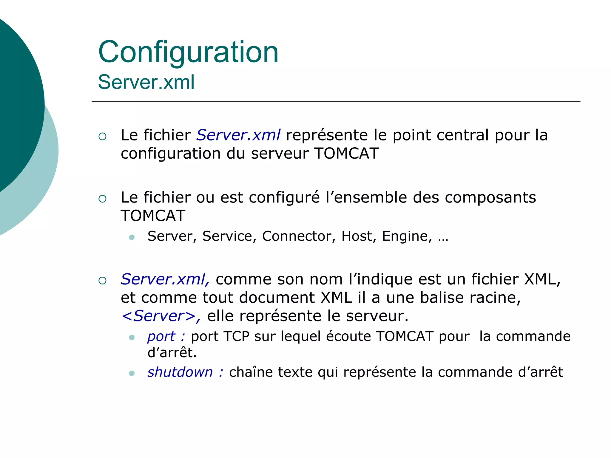 Configuration
Server.xml
 Le fichier Server.xml représente le point central pour la
configuration du serveur TOMCAT
 Le fichier ou est configuré l’ensemble des composants
TOMCAT
 Server, Service, Connector, Host, Engine, …
 Server.xml, comme son nom l’indique est un fichier XML,
et comme tout document XML il a une balise racine,
<Server>, elle représente le serveur.
 port : port TCP sur lequel écoute TOMCAT pour la commande
d’arrêt.
 shutdown : chaîne texte qui représente la commande d’arrêt
 