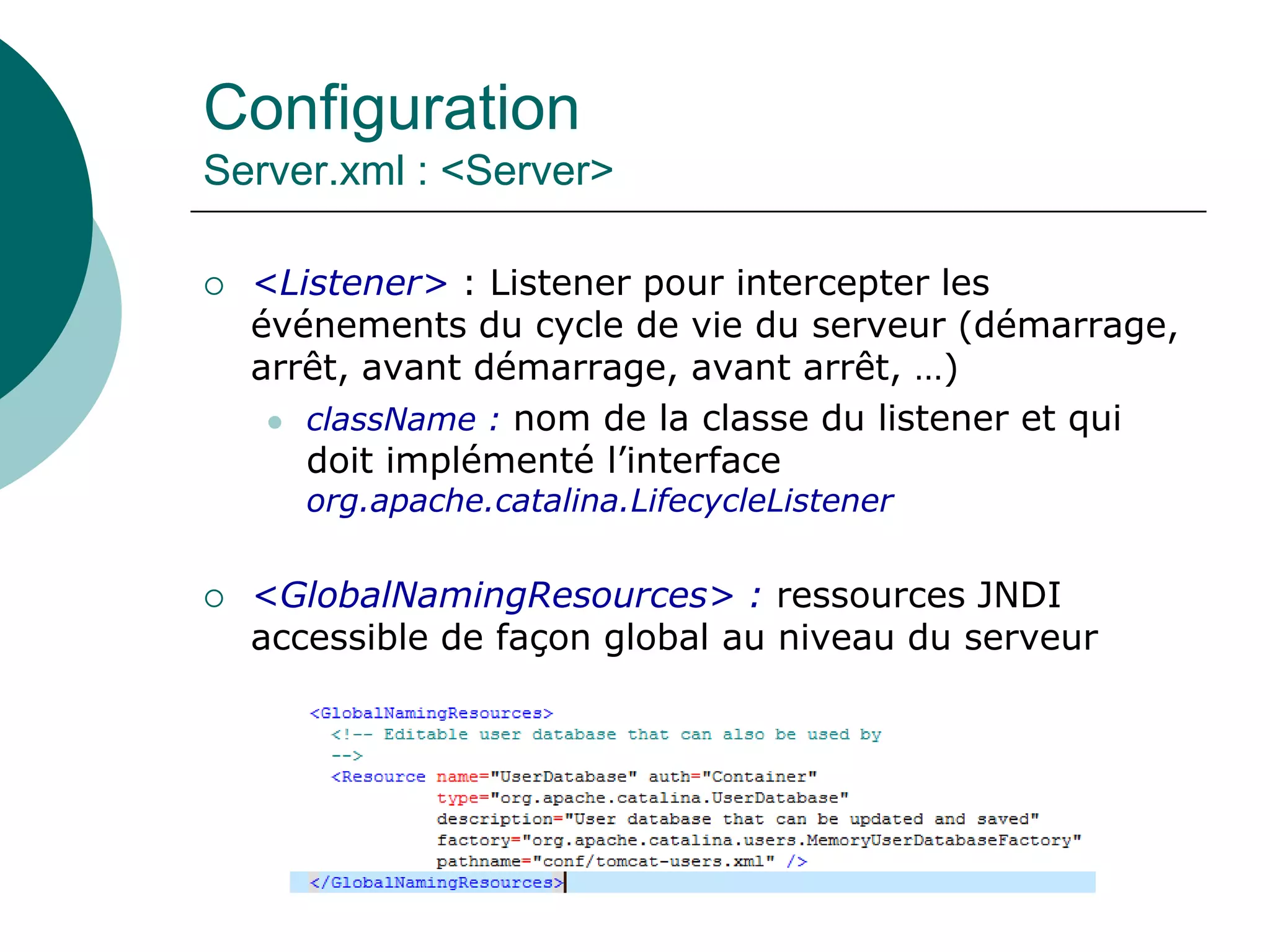 Configuration
Server.xml : <Server>
 <Listener> : Listener pour intercepter les
événements du cycle de vie du serveur (démarrage,
arrêt, avant démarrage, avant arrêt, …)
 className : nom de la classe du listener et qui
doit implémenté l’interface
org.apache.catalina.LifecycleListener
 <GlobalNamingResources> : ressources JNDI
accessible de façon global au niveau du serveur
 