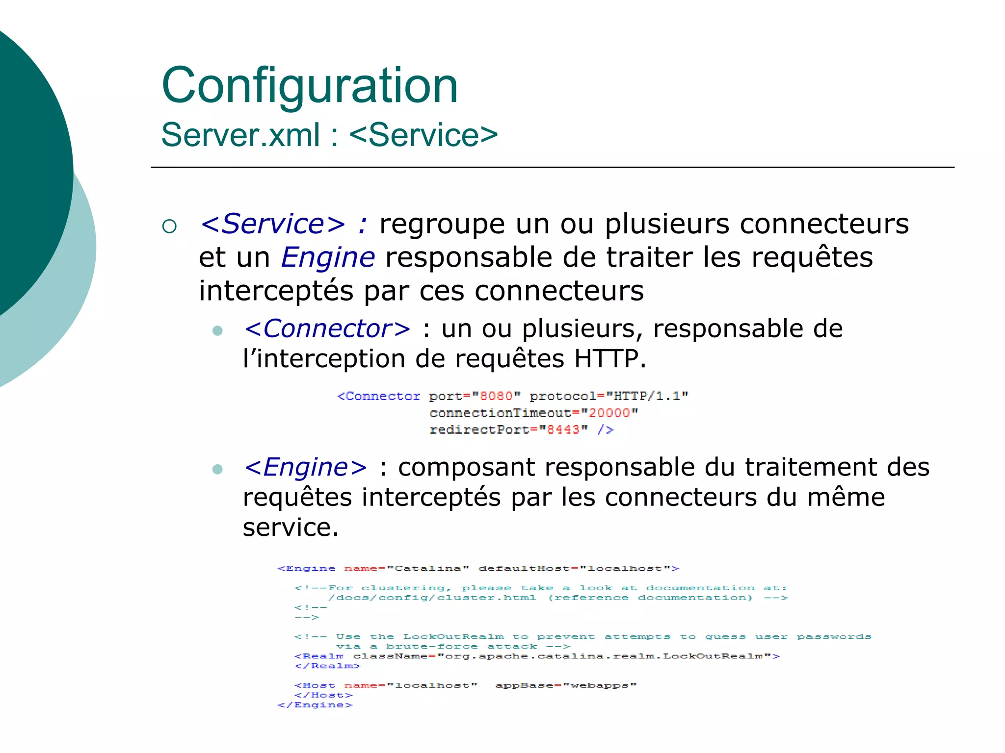 Configuration
Server.xml : <Service>
 <Service> : regroupe un ou plusieurs connecteurs
et un Engine responsable de traiter les requêtes
interceptés par ces connecteurs
 <Connector> : un ou plusieurs, responsable de
l’interception de requêtes HTTP.
 <Engine> : composant responsable du traitement des
requêtes interceptés par les connecteurs du même
service.
 