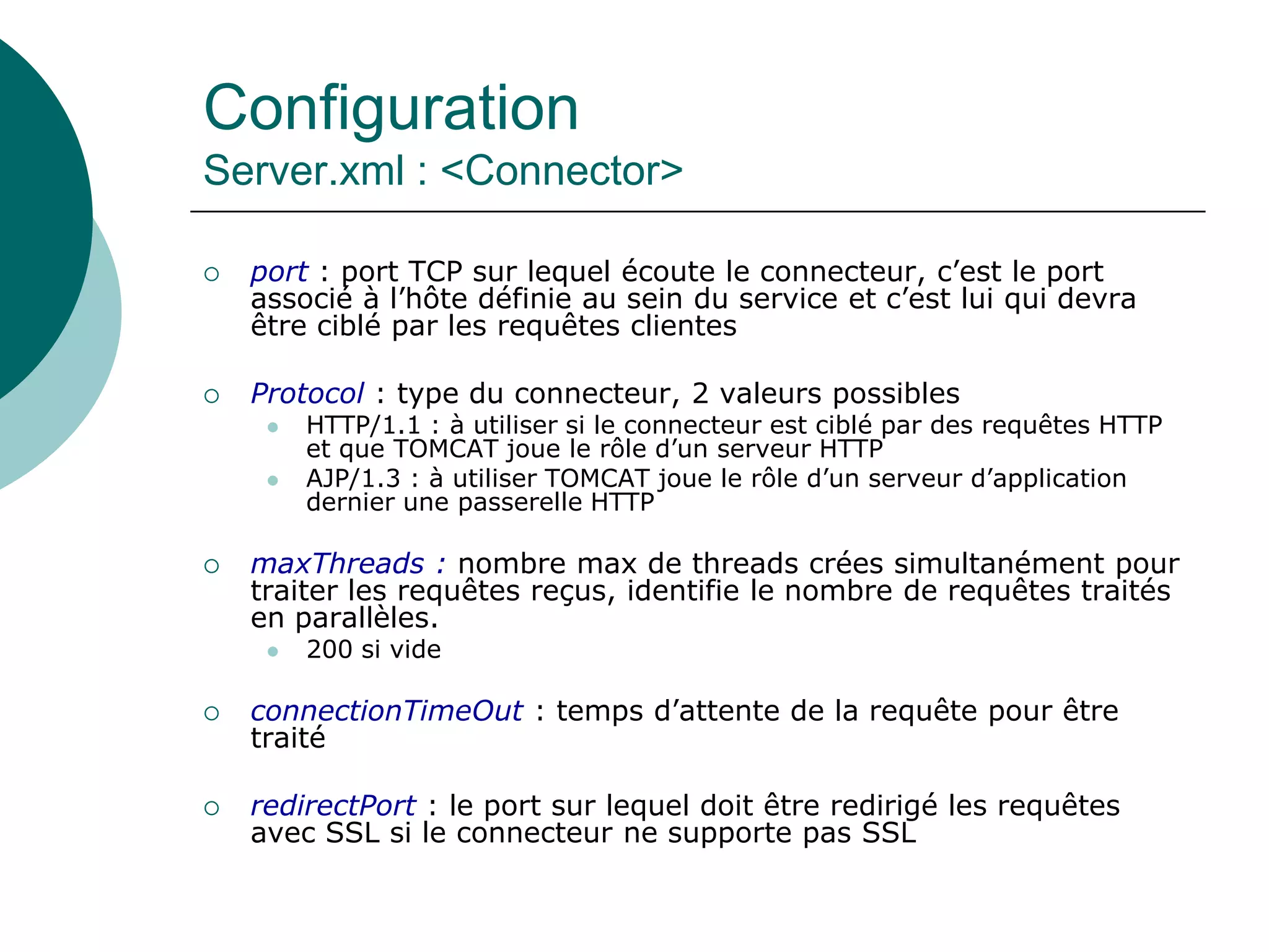 Configuration
Server.xml : <Connector>
 port : port TCP sur lequel écoute le connecteur, c’est le port
associé à l’hôte définie au sein du service et c’est lui qui devra
être ciblé par les requêtes clientes
 Protocol : type du connecteur, 2 valeurs possibles
 HTTP/1.1 : à utiliser si le connecteur est ciblé par des requêtes HTTP
et que TOMCAT joue le rôle d’un serveur HTTP
 AJP/1.3 : à utiliser TOMCAT joue le rôle d’un serveur d’application
dernier une passerelle HTTP
 maxThreads : nombre max de threads crées simultanément pour
traiter les requêtes reçus, identifie le nombre de requêtes traités
en parallèles.
 200 si vide
 connectionTimeOut : temps d’attente de la requête pour être
traité
 redirectPort : le port sur lequel doit être redirigé les requêtes
avec SSL si le connecteur ne supporte pas SSL
 