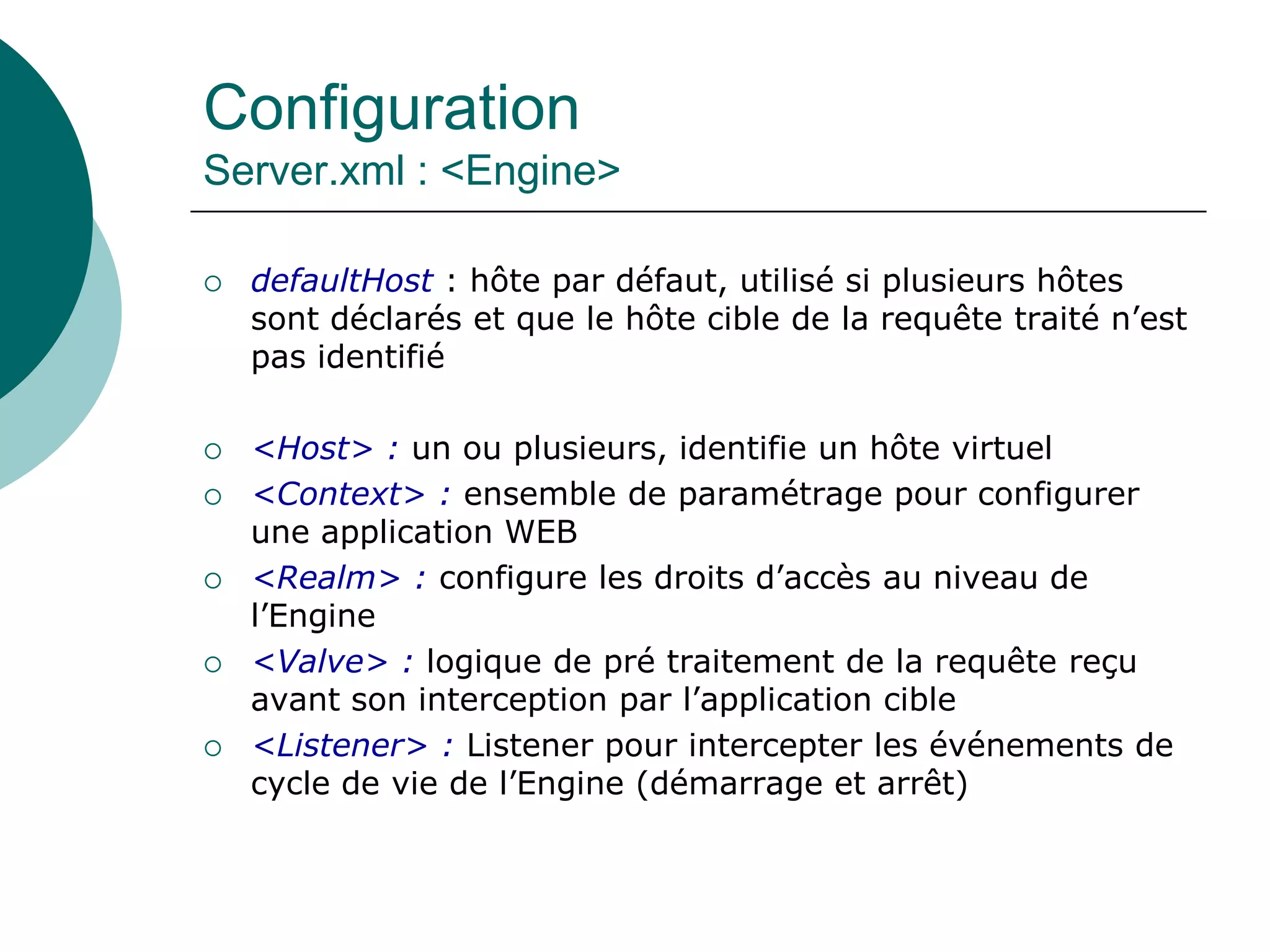 Configuration
Server.xml : <Engine>
 defaultHost : hôte par défaut, utilisé si plusieurs hôtes
sont déclarés et que le hôte cible de la requête traité n’est
pas identifié
 <Host> : un ou plusieurs, identifie un hôte virtuel
 <Context> : ensemble de paramétrage pour configurer
une application WEB
 <Realm> : configure les droits d’accès au niveau de
l’Engine
 <Valve> : logique de pré traitement de la requête reçu
avant son interception par l’application cible
 <Listener> : Listener pour intercepter les événements de
cycle de vie de l’Engine (démarrage et arrêt)
 