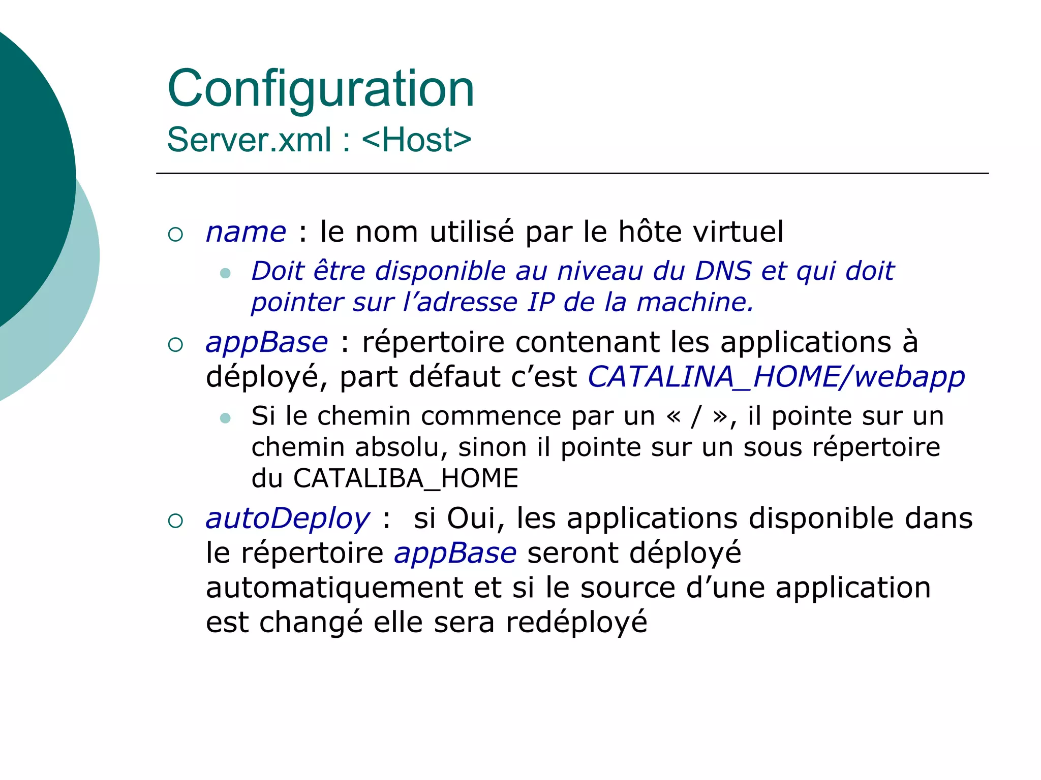 Configuration
Server.xml : <Host>
 name : le nom utilisé par le hôte virtuel
 Doit être disponible au niveau du DNS et qui doit
pointer sur l’adresse IP de la machine.
 appBase : répertoire contenant les applications à
déployé, part défaut c’est CATALINA_HOME/webapp
 Si le chemin commence par un « / », il pointe sur un
chemin absolu, sinon il pointe sur un sous répertoire
du CATALIBA_HOME
 autoDeploy : si Oui, les applications disponible dans
le répertoire appBase seront déployé
automatiquement et si le source d’une application
est changé elle sera redéployé
 