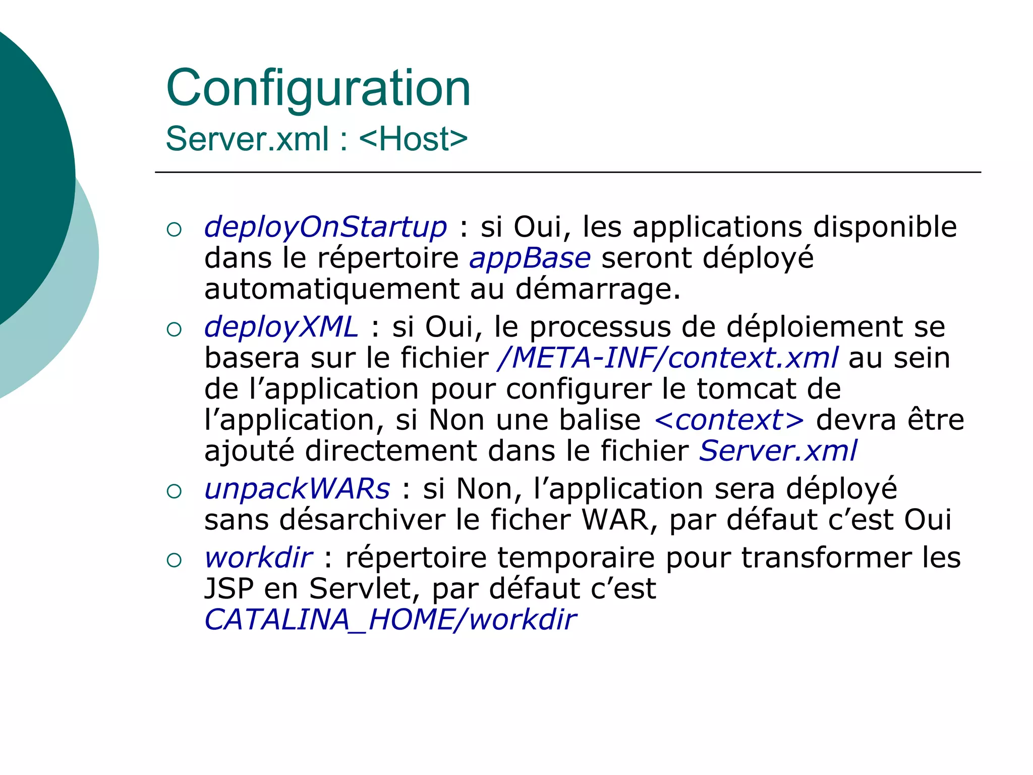 Configuration
Server.xml : <Host>
 deployOnStartup : si Oui, les applications disponible
dans le répertoire appBase seront déployé
automatiquement au démarrage.
 deployXML : si Oui, le processus de déploiement se
basera sur le fichier /META-INF/context.xml au sein
de l’application pour configurer le tomcat de
l’application, si Non une balise <context> devra être
ajouté directement dans le fichier Server.xml
 unpackWARs : si Non, l’application sera déployé
sans désarchiver le ficher WAR, par défaut c’est Oui
 workdir : répertoire temporaire pour transformer les
JSP en Servlet, par défaut c’est
CATALINA_HOME/workdir
 