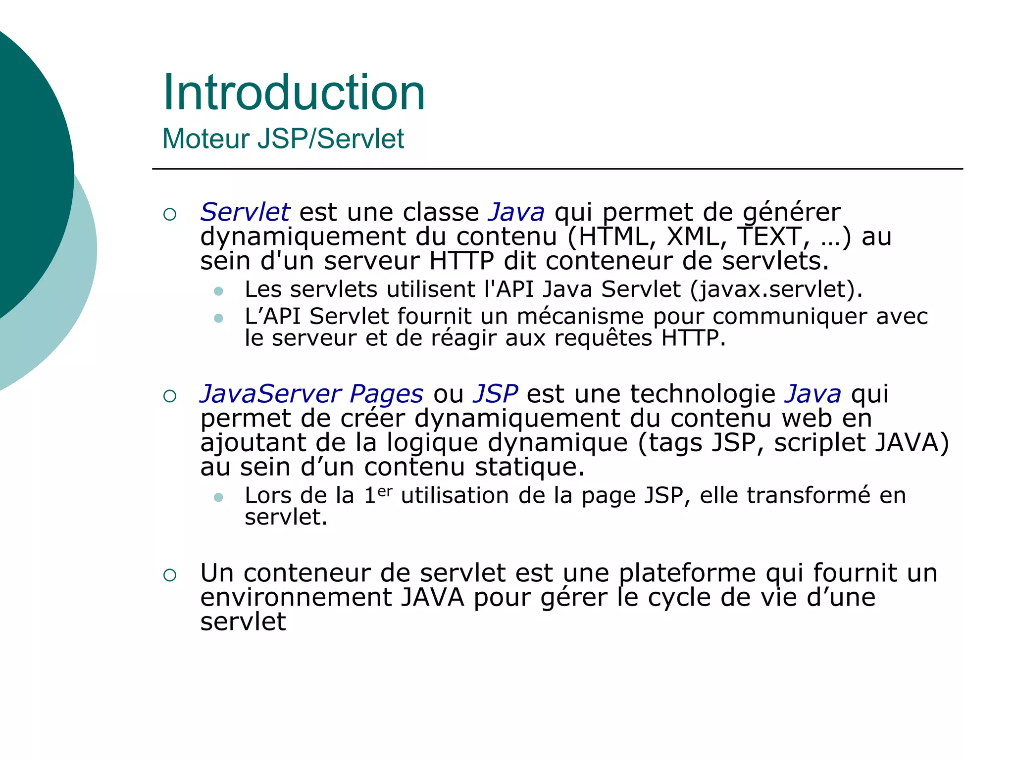 Introduction
Moteur JSP/Servlet
 Servlet est une classe Java qui permet de générer
dynamiquement du contenu (HTML, XML, TEXT, …) au
sein d'un serveur HTTP dit conteneur de servlets.
 Les servlets utilisent l'API Java Servlet (javax.servlet).
 L’API Servlet fournit un mécanisme pour communiquer avec
le serveur et de réagir aux requêtes HTTP.
 JavaServer Pages ou JSP est une technologie Java qui
permet de créer dynamiquement du contenu web en
ajoutant de la logique dynamique (tags JSP, scriplet JAVA)
au sein d’un contenu statique.
 Lors de la 1er utilisation de la page JSP, elle transformé en
servlet.
 Un conteneur de servlet est une plateforme qui fournit un
environnement JAVA pour gérer le cycle de vie d’une
servlet
 