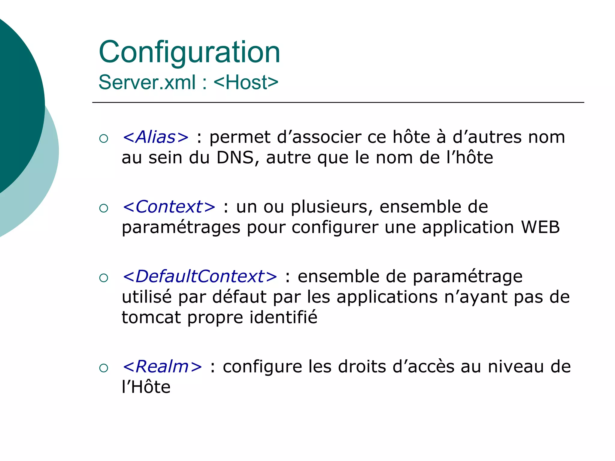 Configuration
Server.xml : <Host>
 <Alias> : permet d’associer ce hôte à d’autres nom
au sein du DNS, autre que le nom de l’hôte
 <Context> : un ou plusieurs, ensemble de
paramétrages pour configurer une application WEB
 <DefaultContext> : ensemble de paramétrage
utilisé par défaut par les applications n’ayant pas de
tomcat propre identifié
 <Realm> : configure les droits d’accès au niveau de
l’Hôte
 