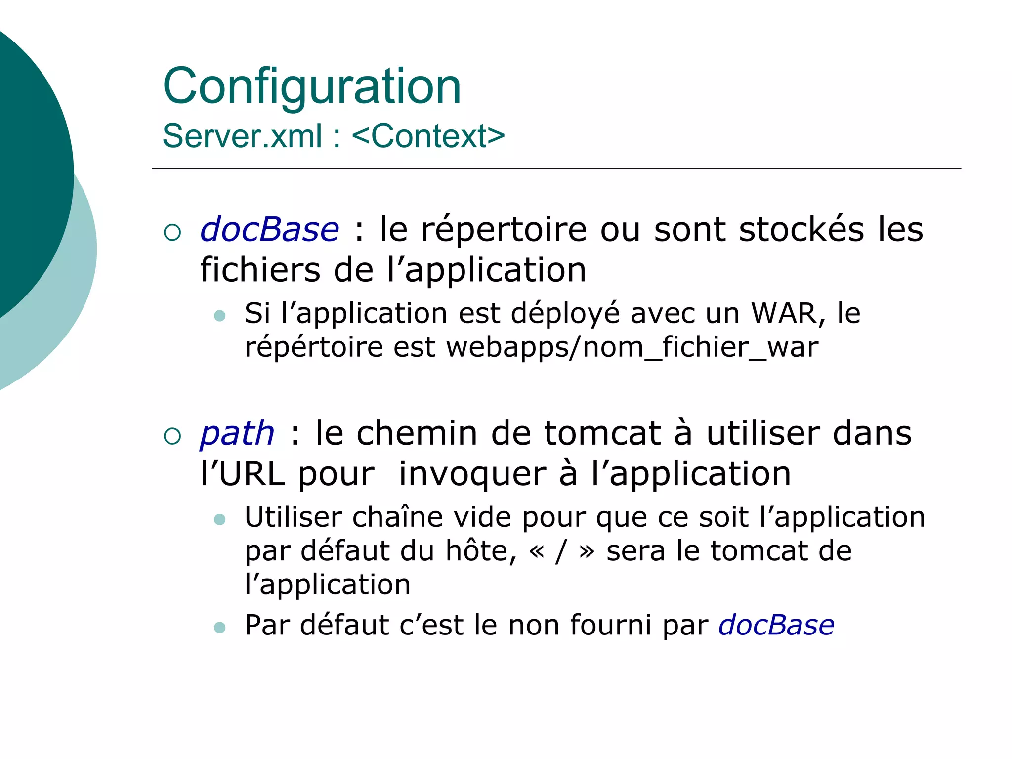 Configuration
Server.xml : <Context>
 docBase : le répertoire ou sont stockés les
fichiers de l’application
 Si l’application est déployé avec un WAR, le
répértoire est webapps/nom_fichier_war
 path : le chemin de tomcat à utiliser dans
l’URL pour invoquer à l’application
 Utiliser chaîne vide pour que ce soit l’application
par défaut du hôte, « / » sera le tomcat de
l’application
 Par défaut c’est le non fourni par docBase
 