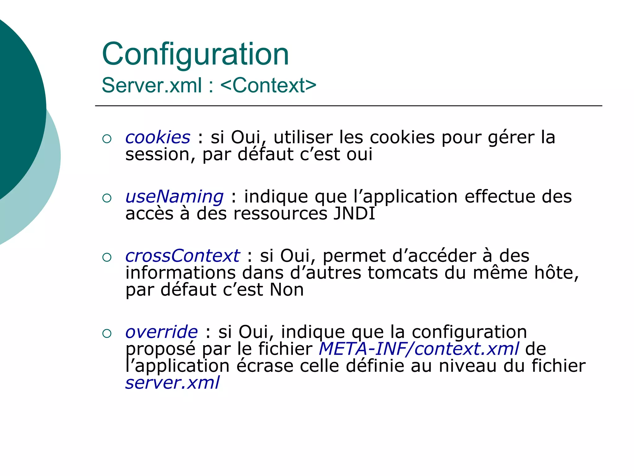Configuration
Server.xml : <Context>
 cookies : si Oui, utiliser les cookies pour gérer la
session, par défaut c’est oui
 useNaming : indique que l’application effectue des
accès à des ressources JNDI
 crossContext : si Oui, permet d’accéder à des
informations dans d’autres tomcats du même hôte,
par défaut c’est Non
 override : si Oui, indique que la configuration
proposé par le fichier META-INF/context.xml de
l’application écrase celle définie au niveau du fichier
server.xml
 