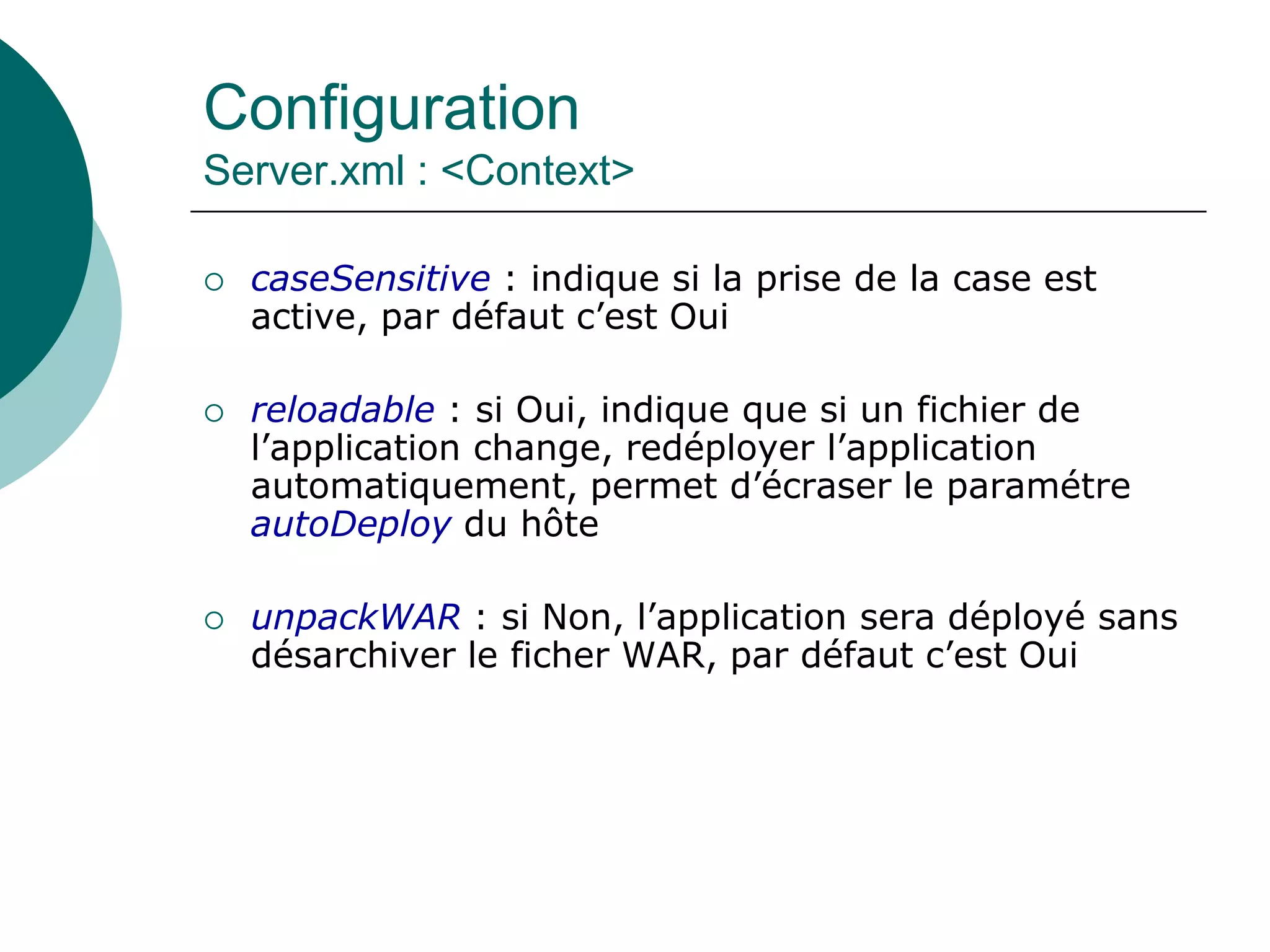 Configuration
Server.xml : <Context>
 caseSensitive : indique si la prise de la case est
active, par défaut c’est Oui
 reloadable : si Oui, indique que si un fichier de
l’application change, redéployer l’application
automatiquement, permet d’écraser le paramétre
autoDeploy du hôte
 unpackWAR : si Non, l’application sera déployé sans
désarchiver le ficher WAR, par défaut c’est Oui
 