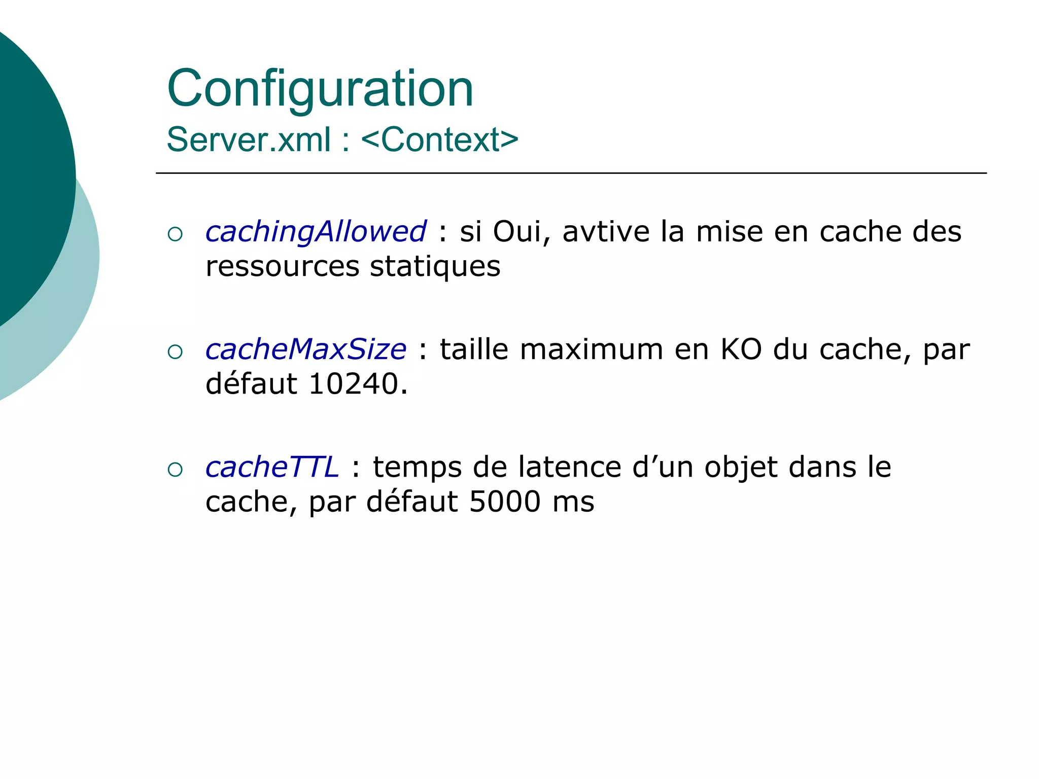 Configuration
Server.xml : <Context>
 cachingAllowed : si Oui, avtive la mise en cache des
ressources statiques
 cacheMaxSize : taille maximum en KO du cache, par
défaut 10240.
 cacheTTL : temps de latence d’un objet dans le
cache, par défaut 5000 ms
 