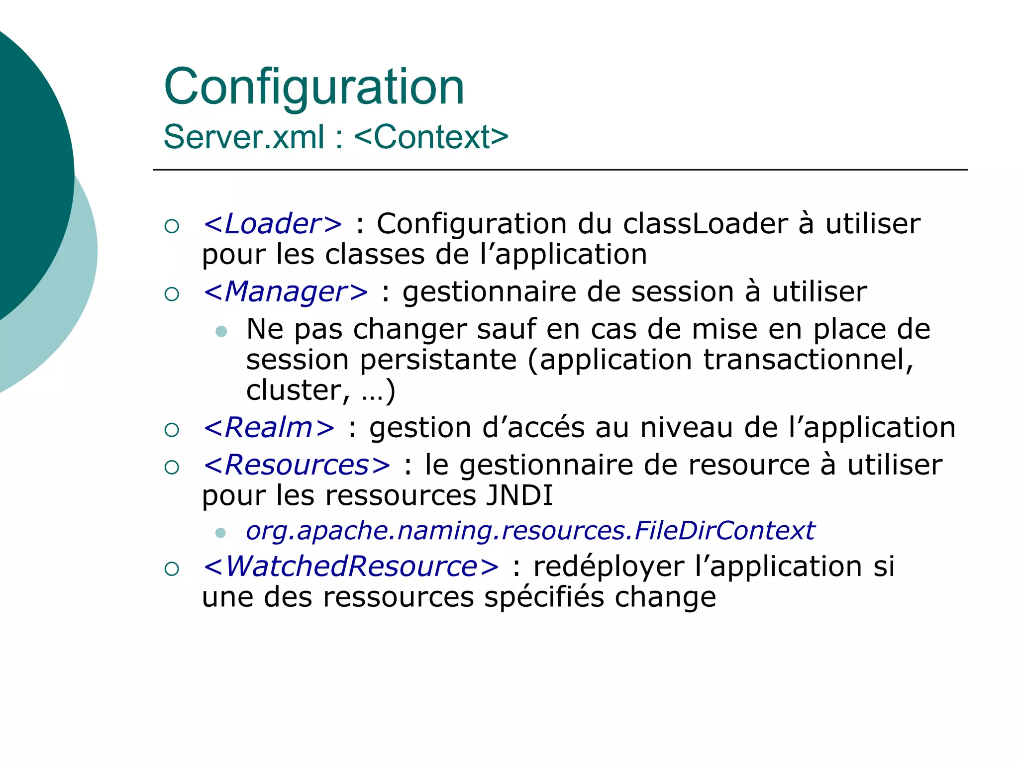 Configuration
Server.xml : <Context>
 <Loader> : Configuration du classLoader à utiliser
pour les classes de l’application
 <Manager> : gestionnaire de session à utiliser
 Ne pas changer sauf en cas de mise en place de
session persistante (application transactionnel,
cluster, …)
 <Realm> : gestion d’accés au niveau de l’application
 <Resources> : le gestionnaire de resource à utiliser
pour les ressources JNDI
 org.apache.naming.resources.FileDirContext
 <WatchedResource> : redéployer l’application si
une des ressources spécifiés change
 