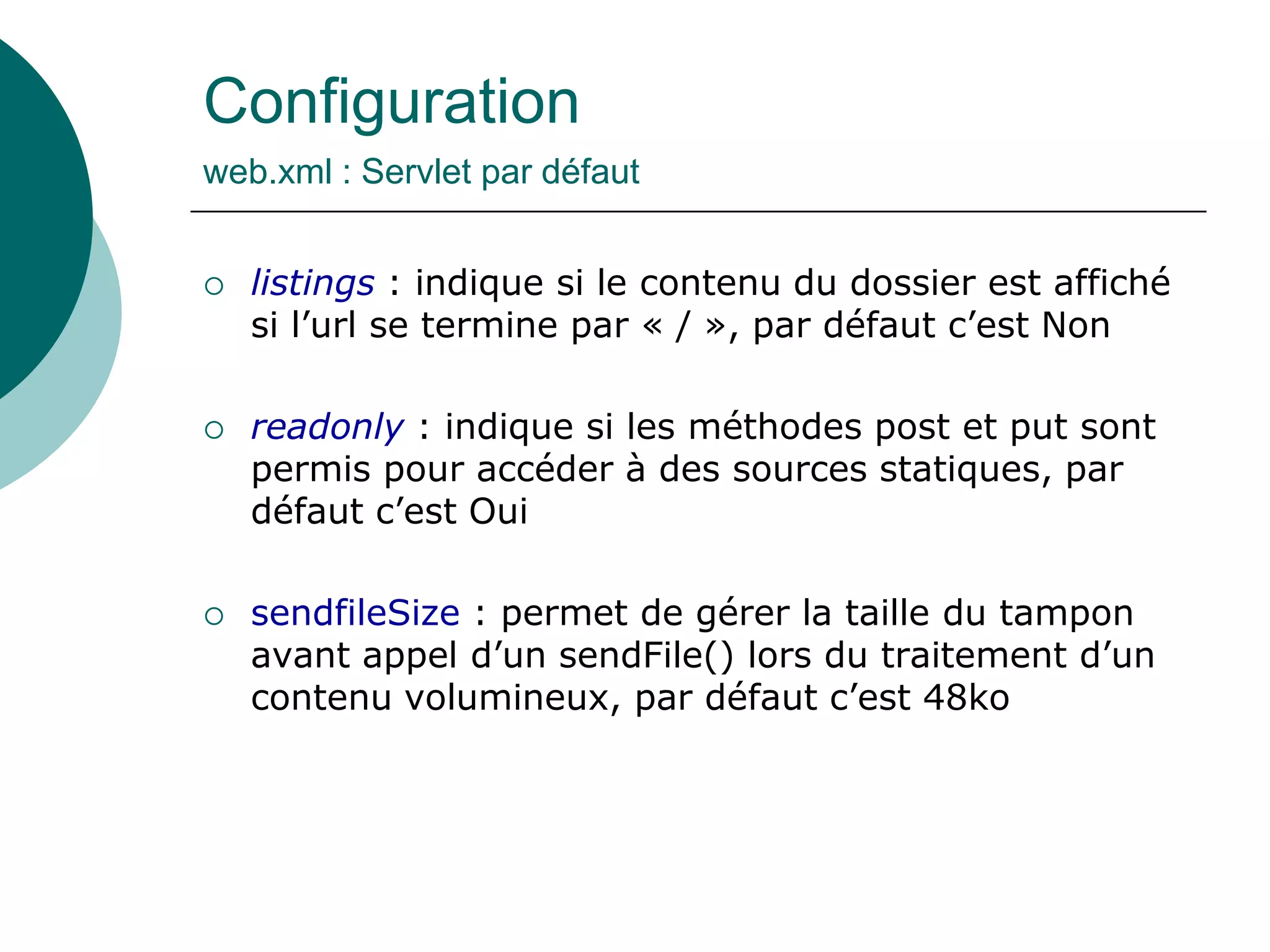 Configuration
web.xml : Servlet par défaut
 listings : indique si le contenu du dossier est affiché
si l’url se termine par « / », par défaut c’est Non
 readonly : indique si les méthodes post et put sont
permis pour accéder à des sources statiques, par
défaut c’est Oui
 sendfileSize : permet de gérer la taille du tampon
avant appel d’un sendFile() lors du traitement d’un
contenu volumineux, par défaut c’est 48ko
 