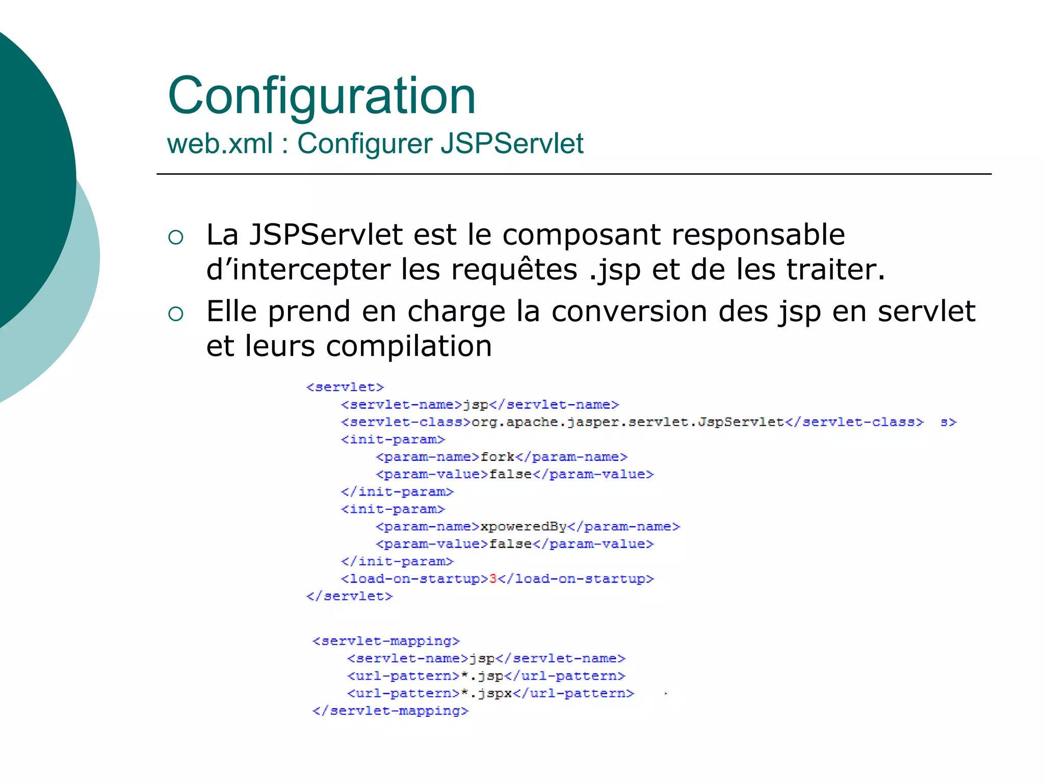 Configuration
web.xml : Configurer JSPServlet
 La JSPServlet est le composant responsable
d’intercepter les requêtes .jsp et de les traiter.
 Elle prend en charge la conversion des jsp en servlet
et leurs compilation
 