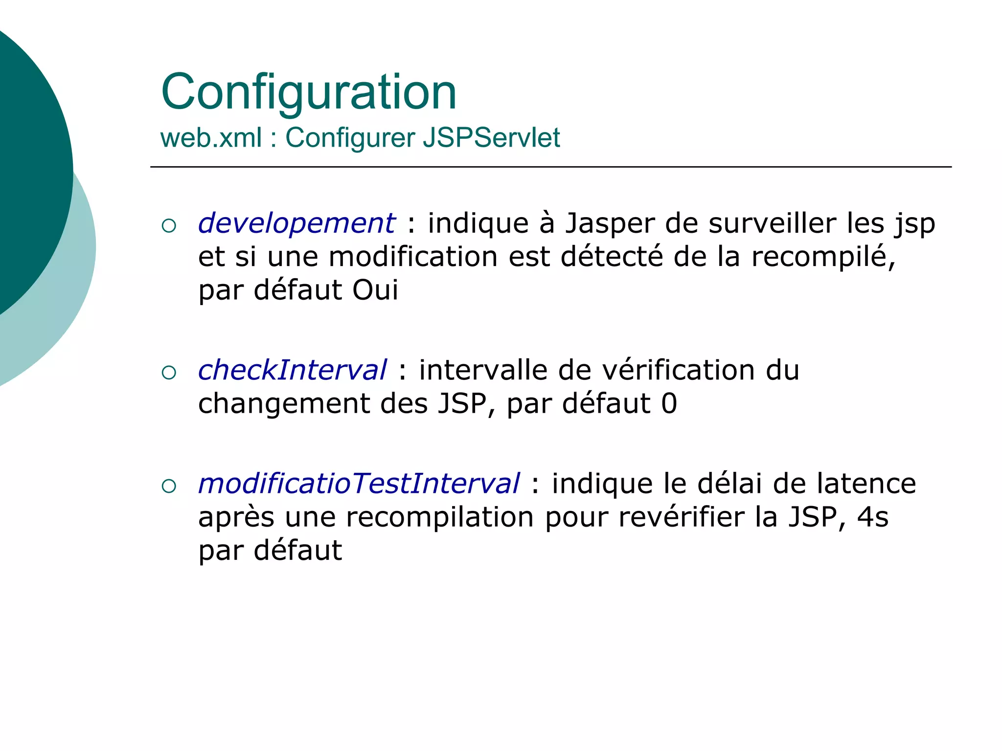 Configuration
web.xml : Configurer JSPServlet
 developement : indique à Jasper de surveiller les jsp
et si une modification est détecté de la recompilé,
par défaut Oui
 checkInterval : intervalle de vérification du
changement des JSP, par défaut 0
 modificatioTestInterval : indique le délai de latence
après une recompilation pour revérifier la JSP, 4s
par défaut
 