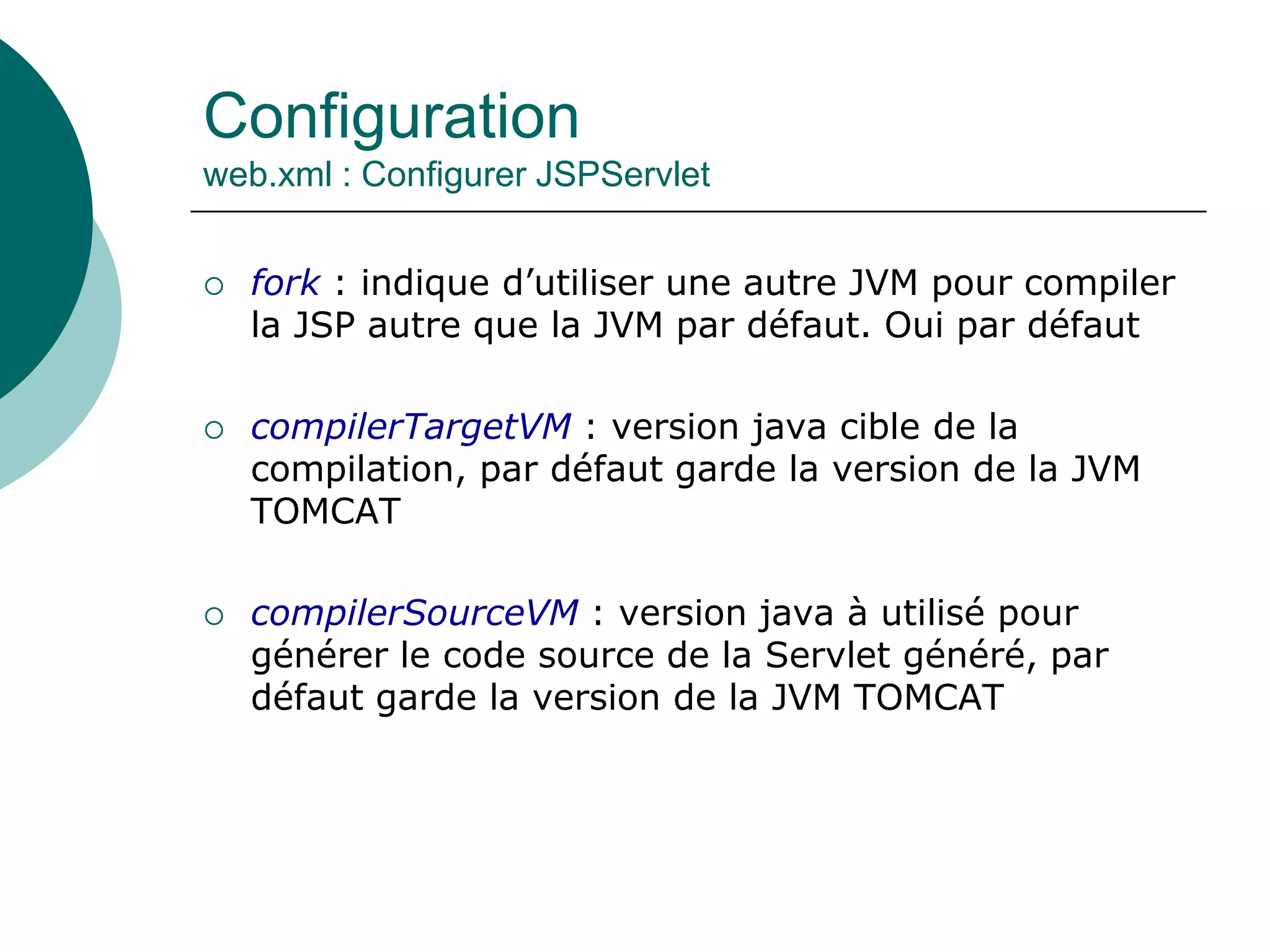 Configuration
web.xml : Configurer JSPServlet
 fork : indique d’utiliser une autre JVM pour compiler
la JSP autre que la JVM par défaut. Oui par défaut
 compilerTargetVM : version java cible de la
compilation, par défaut garde la version de la JVM
TOMCAT
 compilerSourceVM : version java à utilisé pour
générer le code source de la Servlet généré, par
défaut garde la version de la JVM TOMCAT
 