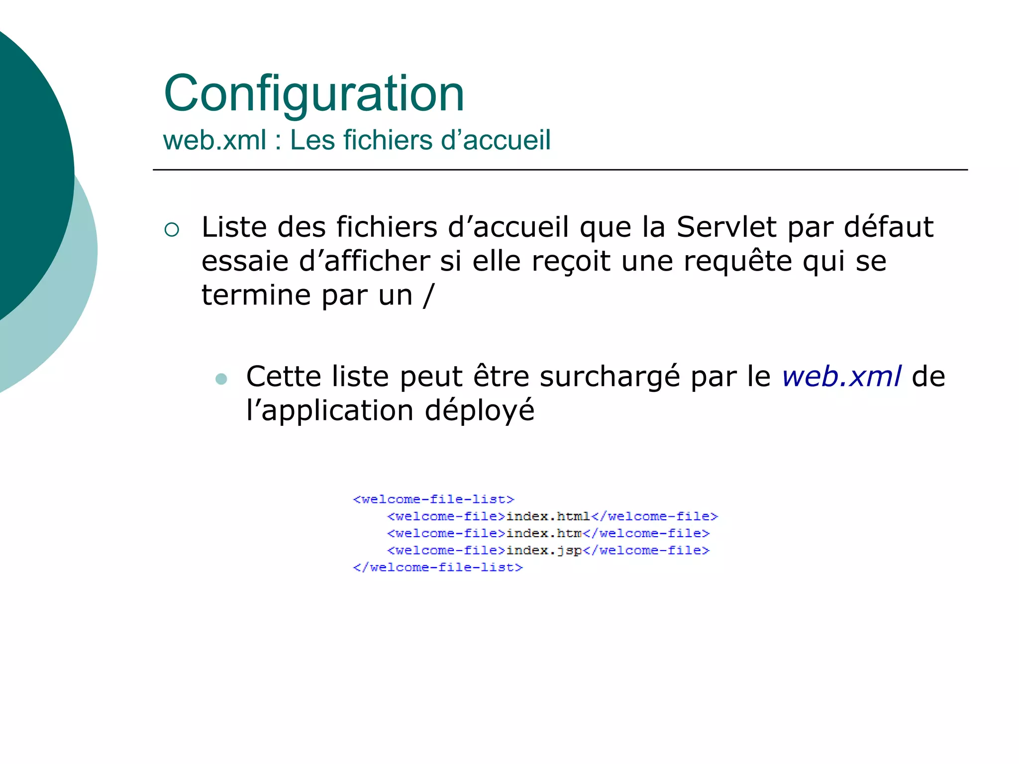 Configuration
web.xml : Les fichiers d’accueil
 Liste des fichiers d’accueil que la Servlet par défaut
essaie d’afficher si elle reçoit une requête qui se
termine par un /
 Cette liste peut être surchargé par le web.xml de
l’application déployé
 