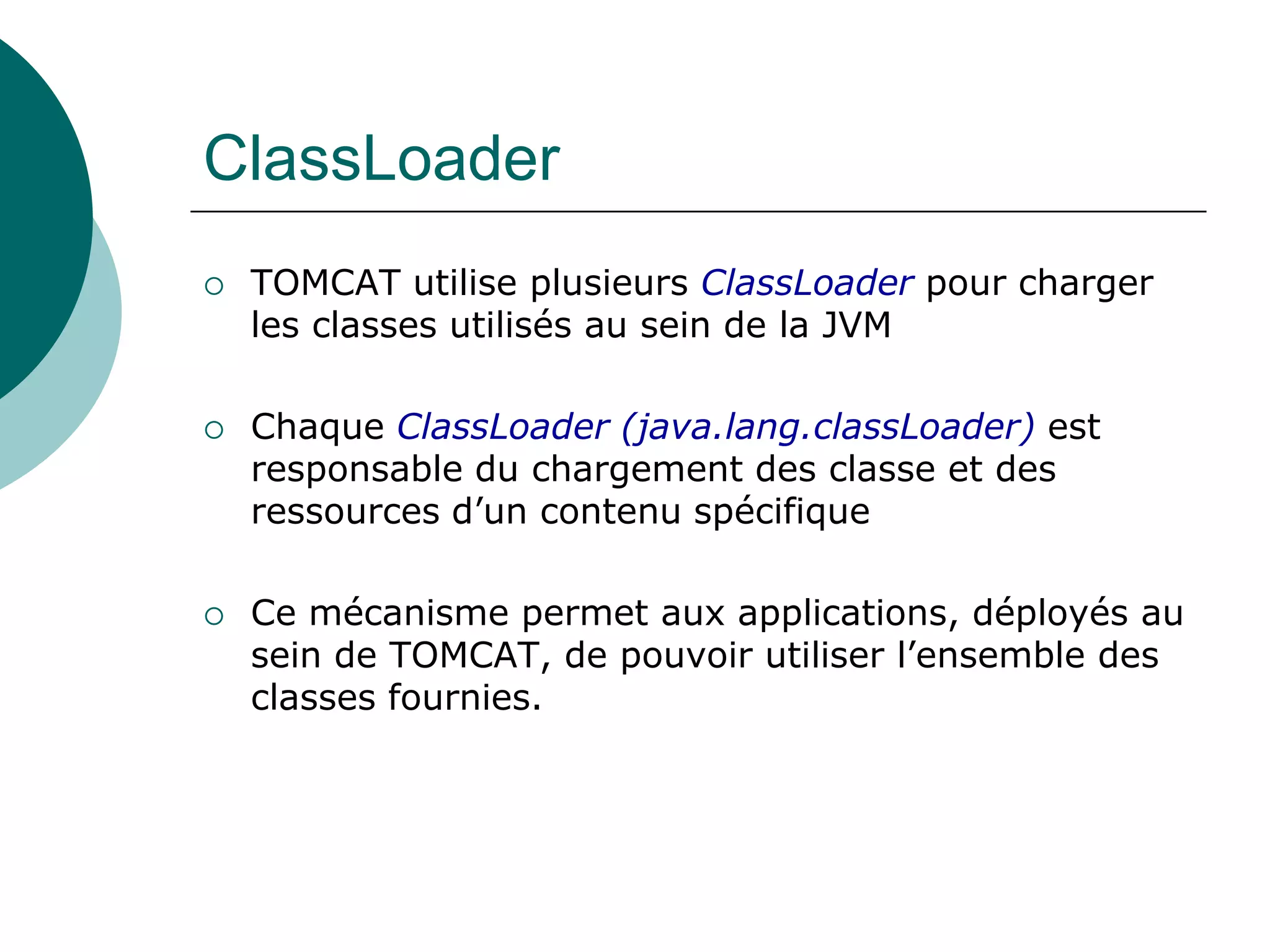 ClassLoader
 TOMCAT utilise plusieurs ClassLoader pour charger
les classes utilisés au sein de la JVM
 Chaque ClassLoader (java.lang.classLoader) est
responsable du chargement des classe et des
ressources d’un contenu spécifique
 Ce mécanisme permet aux applications, déployés au
sein de TOMCAT, de pouvoir utiliser l’ensemble des
classes fournies.
 